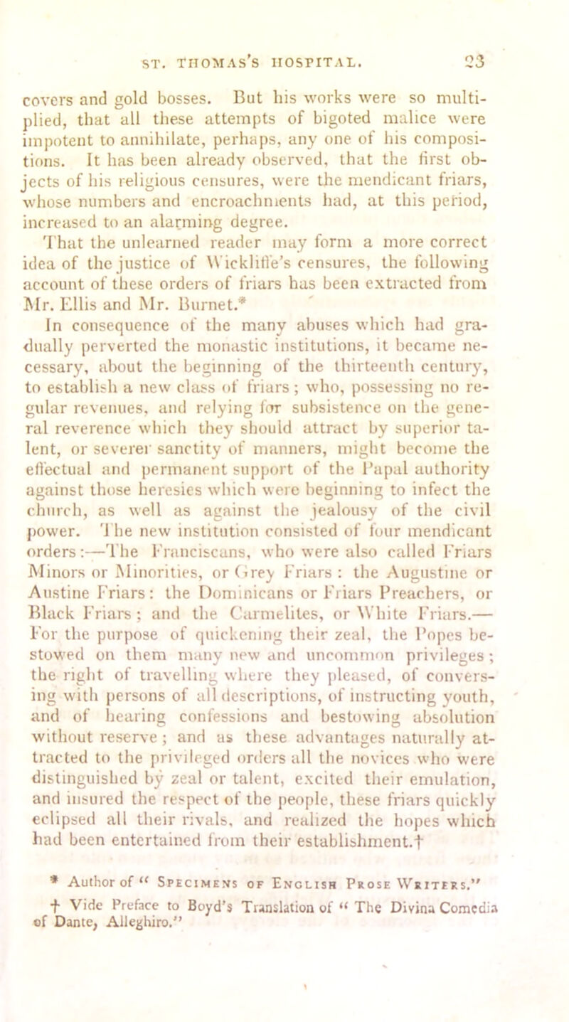 covers and gold bosses. But his works were so multi- plied, that all these attempts of bigoted malice were impotent to annihilate, perhaps, any one of his composi- tions. It has been already observed, that the first ob- jects of his religious censures, were the mendicant friars, whose numbers and encroachments had, at this period, increased to an alarming degree. That the unlearned reader may form a more correct idea of the justice of Wicklifi'e’s censures, the following account of these orders of friars has been extracted from Mr. Ellis and Mr. Burnet.* In consequence of the many abuses which had gra- dually perverted the monastic institutions, it became ne- cessary, about the beginning of the thirteenth century, to establish a new class of friars; who, possessing no re- gular revenues, and relying for subsistence on the gene- ral reverence which they should attract by superior ta- lent, or severer sanctity of manners, might become the effectual and permanent support of the Papal authority against those heresies which were beginning to infect the church, as well as against the jealousy of the civil power. ’1 lie new institution consisted of four mendicant orders:—The Franciscans, who were also called Friars Minors or Minorities, orCrey Friars: the Augustine or Austine Friars: the Dominicans or Friars Preachers, or Black Friars ; and the Carmelites, or W hite Friars.— For the purpose of quickening their zeal, the Popes be- stowed on them many new and uncommon privileges ; the right of travelling where they pleased, of convers- ing with persons of all descriptions, of instructing youth, and of hearing confessions and bestowing absolution without reserve; and as these advantages naturally at- tracted to the privileged orders all the novices who were distinguished by zeal or talent, excited their emulation, and insured the respect of the people, these friars quickly eclipsed all their rivals, and realized the hopes which had been entertained from their establishment.! * Author of “ Specimens of English Prose Writers.’' f Vide Preface to Boyd’s Translation of “ The Divina Comedia of Dante, Alleghiro.”