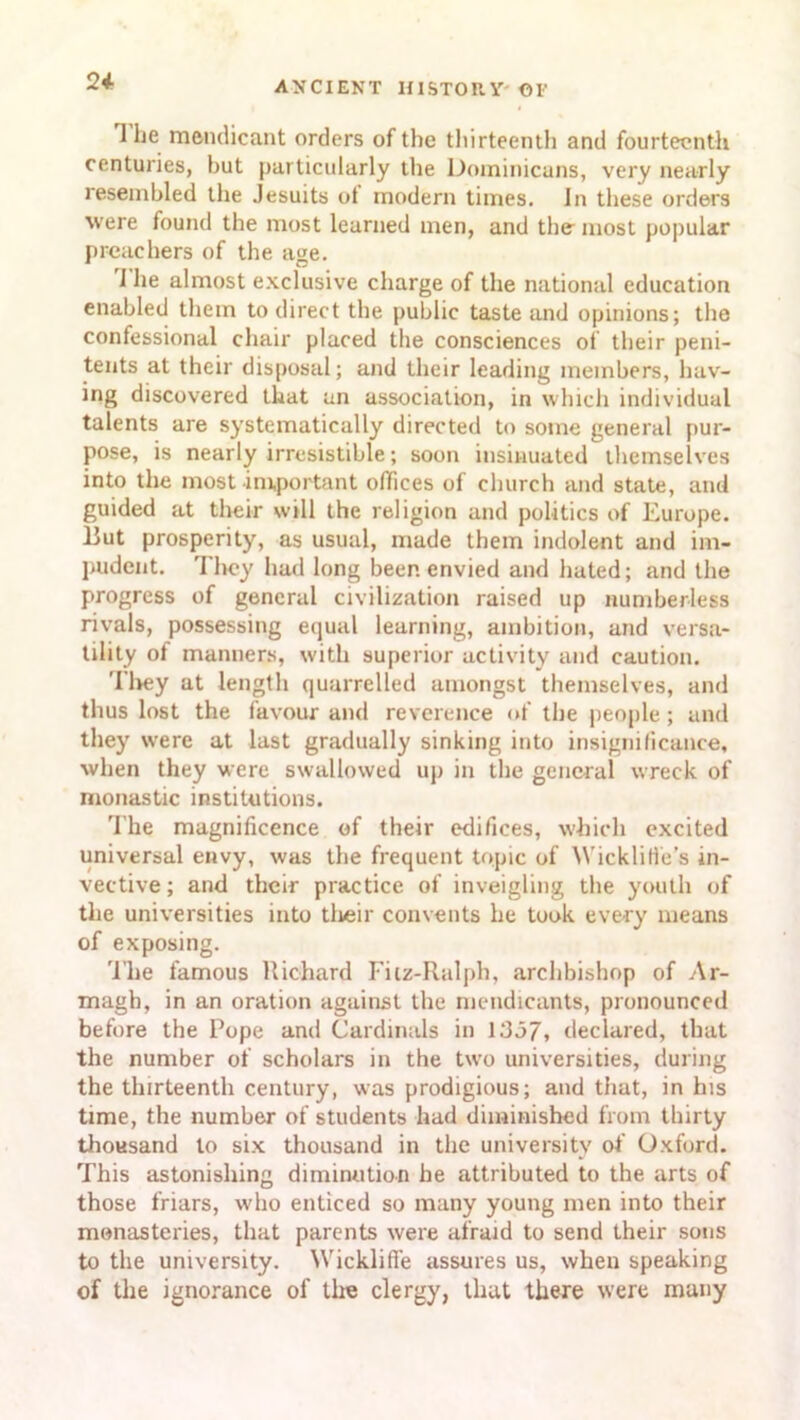 24- 1 he mendicant orders of the thirteenth and fourteenth centuries, hut particularly the Dominicans, very nearly resembled the Jesuits ot modern times. In these orders were found the most learned men, and the most popular preachers of the age. 1 he almost exclusive charge of the national education enabled them to direct the public taste and opinions; the confessional chair placed the consciences of their peni- tents at their disposal; and their leading members, hav- ing discovered that an association, in which individual talents are systematically directed to some general pur- pose, is nearly irresistible; soon insinuated themselves into the most important offices of church and state, and guided at their will the religion and politics of Europe. But prosperity, as usual, made them indolent and im- pudent. They had long been envied and hated; and the progress of general civilization raised up numberless rivals, possessing equal learning, ambition, and versa- tility ol manners, with superior activity and caution. They at length quarrelled amongst themselves, and thus lost the favour and reverence of the people ; and they were at last gradually sinking into insignificance, when they were swallowed up in the general wreck of monastic institutions. The magnificence of their edifices, which excited universal envy, was the frequent topic of Wicklitfe’s in- vective; and their practice of inveigling the youth of the universities into tlieir convents he took every means of exposing. The famous Richard Fitz-Ralph, archbishop of Ar- magh, in an oration against the mendicants, pronounced before the Pope and Cardinals in 1337* declared, that the number of scholars in the two universities, during the thirteenth century, was prodigious; and that, in his time, the number of students had diminished from thirty thousand to six thousand in the university of Oxford. This astonishing diminution he attributed to the arts of those friars, who enticed so many young men into their monasteries, that parents were afraid to send their sous to the university. Wickliffe assures us, when speaking of the ignorance of tire clergy, that there were many