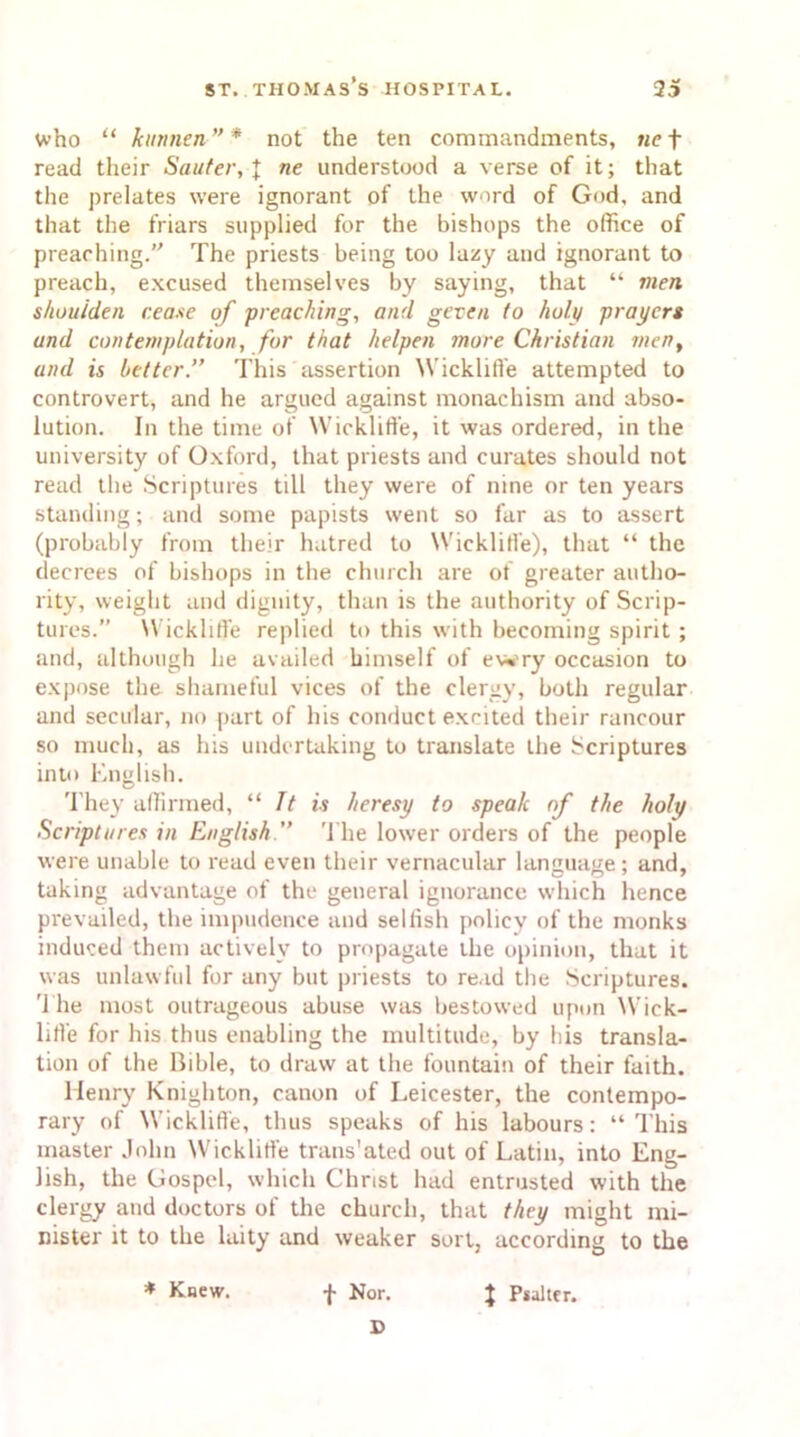 Who “ kunnen”* not the ten commandments, «e + read their Sauter, J ne understood a verse of it; that the prelates were ignorant of the word of God, and that the friars supplied for the bishops the office of preaching. The priests being too lazy and ignorant to preach, excused themselves by saying, that “ men shouiden cease of preaching, and geven to holy prayers and contemplation, for that helpen more Christian jnen, and is better.” This assertion Wickliffe attempted to controvert, and he argued against monachism and abso- lution. In the time of Wickliffe, it was ordered, in the university of Oxford, that priests and curates should not read the Scriptures till they were of nine or ten years standing; and some papists went so far as to assert (probably from their hatred to Wickliffe), that “ the decrees of bishops in the church are of greater autho- rity, weight and dignity, than is the authority of Scrip- tures.” Wickliffe replied to this with becoming spirit ; and, although lie availed himself of ewry occasion to expose the shameful vices of the clergy, both regular and secular, no part of his conduct excited their rancour so much, as his undertaking to translate the Scriptures into English. They affirmed, “ It is heresy to speak of the holy Scriptures in English ” The lower orders of the people were unable to read even their vernacular language; and, taking advantage of the general ignorance which hence prevailed, the impudence and selfish policy of the monks induced them actively to propagate the opinion, that it was unlawful for any but priests to read the Scriptures. '1 lie most outrageous abuse was bestowed upon Wick- lifl’e for his thus enabling the multitude, by his transla- tion of the Bible, to draw at the fountain of their faith. Henry Knighton, canon of Leicester, the contempo- rary of Wickliffe, thus speaks of his labours: “This master John Wickliffe trans'ated out of Latin, into Eng- lish, the Gospel, which Christ had entrusted with the clergy and doctors of the church, that they might mi- nister it to the laity and weaker sort, according to the f Nor. D * Knew. J Psalter.