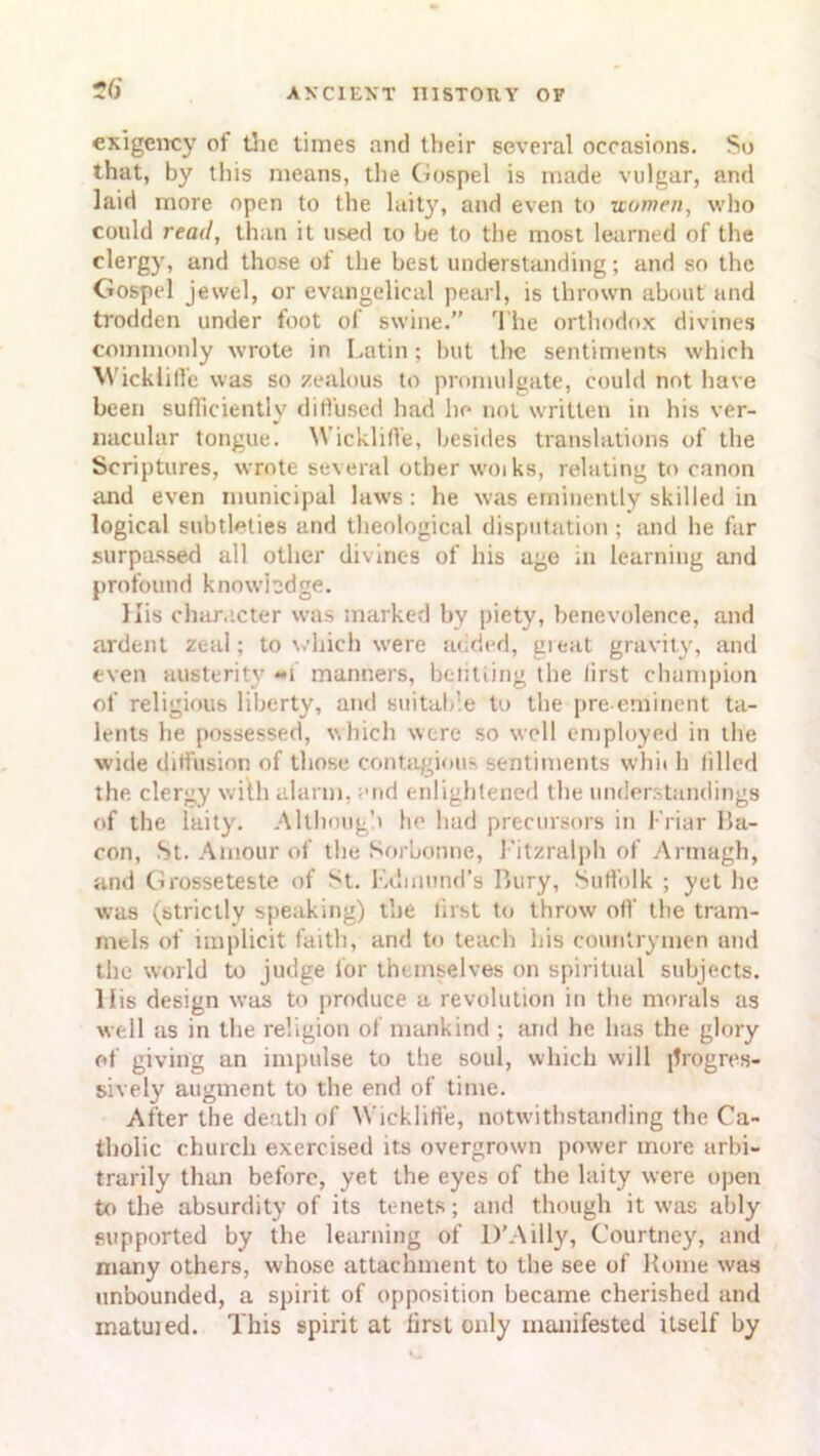 exigency of the times and their several occasions. So that, by this means, the Gospel is made vulgar, and laid more open to the laity, and even to women, who could read, than it used to be to the most learned of the clergy, and those ot the best understanding; and so the Gospel jewel, or evangelical pearl, is thrown about and trodden under foot of swine.” The orthodox divines commonly wrote in Latin; but the sentiments which Wicklill’c was so zealous to promulgate, could not have been sufficiently diffused had lie not written in his ver- nacular tongue. Wickliffe, besides translations of the Scriptures, wrote several other woikB, relating to canon and even municipal laws: he was eminently skilled in logical subtleties and theological disputation ; and he far surpassed all other divines of his age in learning and profound knowledge. His character was marked by piety, benevolence, and ardent zeal; to which wrere added, great gravity, and even austerity **i manners, belitiing the first champion of religious liberty, and suitable to the pre-eminent ta- lents he possessed, which were so well employed in the wide diffusion of those contagious sentiments whit h filled the clergy with alarm, and enlightened the understandings of the laity. Although he had precursors in J’riar Ha- con, St. Amour of the Sorbonne, Fitzralph of Armagh, and Grosseteste of St. Edmund’s I’ury, Suffolk ; yet he was (strictly speaking) the first to throw off the tram- mels of implicit faith, and to teach his countrymen and the world to judge lor themselves on spiritual subjects, llis design was to produce a revolution in the morals as well as in the religion of mankind ; and he has the glory of giving an impulse to the soul, which will progres- sively augment to the end of time. After the death of Wickliffe, notwithstanding the Ca- tholic church exercised its overgrown power more arbi- trarily than before, yet the eyes of the laity were open to the absurdity of its tenets; and though it was ably supported by the learning of D’A illy, Courtney, and many others, whose attachment to the see of Home was unbounded, a spirit of opposition became cherished and matuied. This spirit at iirsl only manifested itself by