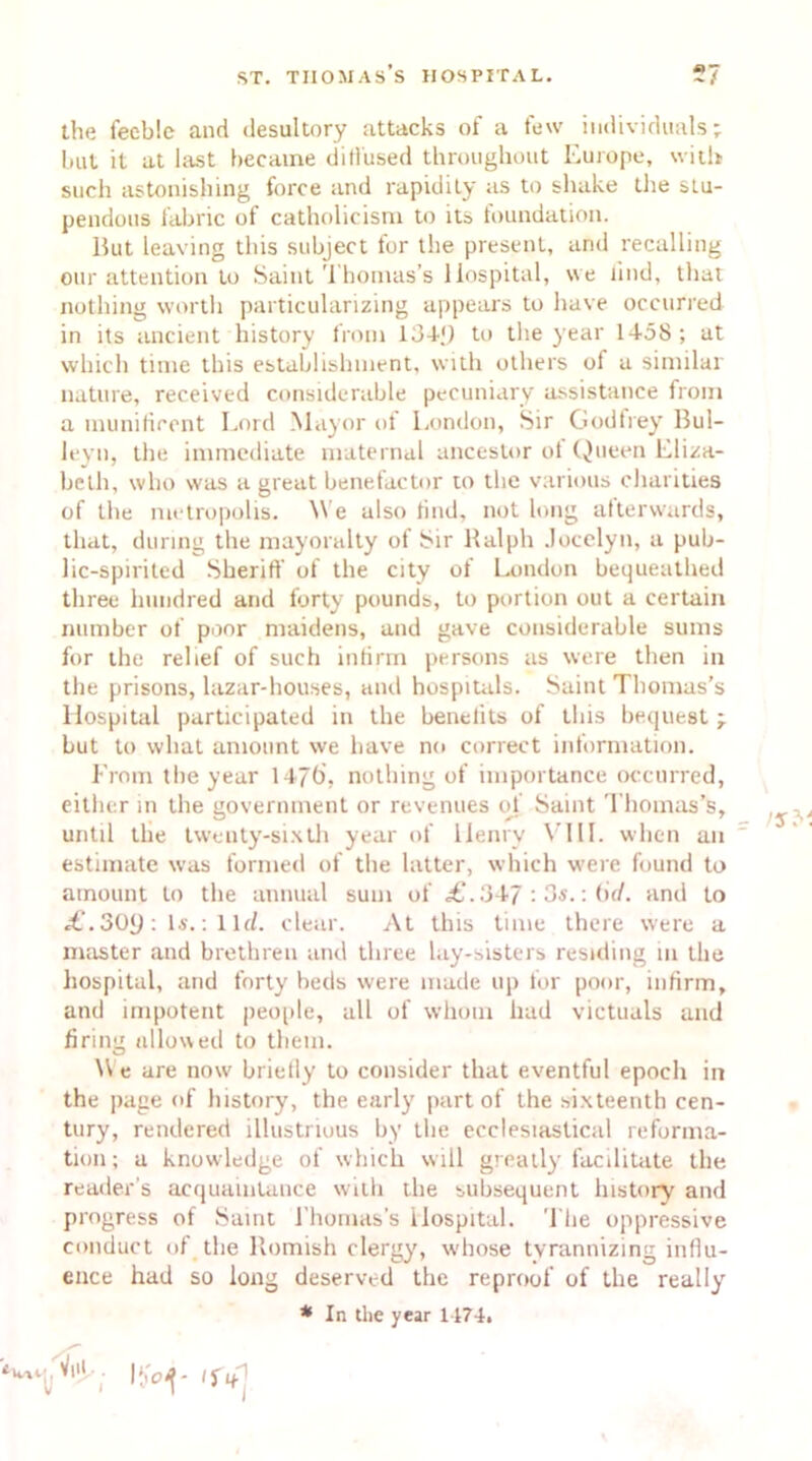 the feeble and desultory attacks of a few individuals; but it at last became diffused throughout Europe, with such astonishing force and rapidity as to shake the stu- pendous fabric of Catholicism to its foundation. Hut leaving this subject for the present, and recalling our attention to Saint Thomas’s Hospital, we iind, that nothing worth particularizing appears to have occurred in its ancient history from 134-.') to the year 1458; at which time this establishment, with others of a similar nature, received considerable pecuniary assistance from a munificent Lord Mayor of London, Sir Godfrey Bul- leyn, the immediate maternal ancestor of Queen Eliza- beth, who was a great benefactor to the various charities of the metropolis. We also find, not long afterwards, that, during the mayoralty of Sir Ralph Jocelyn, a pub- lic-spirited Sheriff of the city of London bequeathed three hundred and forty pounds, to portion out a certain number of poor maidens, and gave considerable sums for the relief of such infirm persons as were then in the prisons, lazar-houses, and hospitals. Saint Thomas’s Hospital participated in the benefits of this bequest; but to what amount we have no correct information. From the year 1470, nothing of importance occurred, either in the government or revenues of Saint Thomas’s, until the twenty-sixth year of Henry VIII. when an estimate was formed of the latter, which were found to amount to the annual sum of <£.347 : 3s.: (if/, and to £. 30y : Is.: 1 Id. clear. At this time there were a master and brethren and three lay-sisters residing m the hospital, and forty beds were made up lor poor, infirm, and impotent people, all of whom had victuals and firing allowed to them. We are now briefly to consider that eventful epoch in the page of history, the early part of the sixteenth cen- tury, rendered illustrious by the ecclesiastical reforma- tion ; a knowledge of which will greatly facilitate the reader’s acquaintance with the subsequent history and progress of Saint Fhomas’s Hospital. The oppressive conduct of the Romish clergy, whose tyrannizing influ- ence had so long deserved the reproof of the really * In the year 1474.