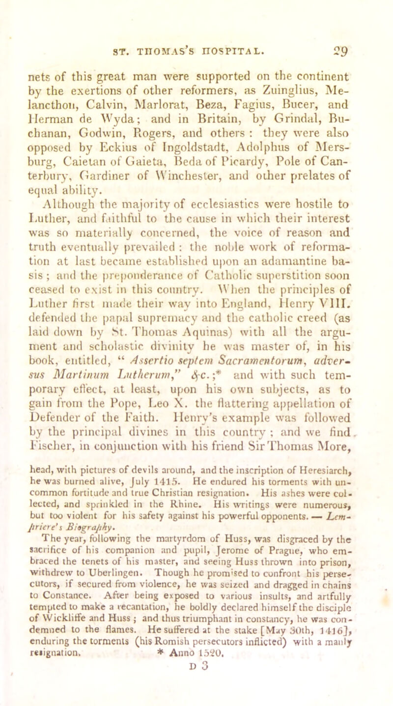 nets of this great man were supported on the continent by the exertions of other reformers, as Zuinglius, Me- lancthon, Calvin, Marlorat, Beza, Fagius, Bucer, and Herman de Wyda; and in Britain, by Grindal, Bu- chanan, Godwin, Rogers, and others : they were also opposed by Eckius of Ingoldstadt, Adolphus of Mers- burg, Caietan of Gaieta, Beda of Picardy, Pole of Can- terbury, Gardiner of Winchester, and other prelates of equal ability. Although the majority of ecclesiastics were hostile to Luther, and faithful to the cause in which their interest was so materially concerned, the voice of reason and truth eventually prevailed : the noble work of reforma- tion at last became established upon an adamantine ba- sis ; and the preponderance of Catholic superstition soon ceased to exist in this country. When the principles of Luther first made their way into England, Henry VIII. defended the papal supremacy and the catholic creed (as laid down by St. Thomas Aquinas) with all the argu- ment and scholastic divinity he was master of, in his book, entitled, “ Assertio sepfem Sacramentorum, adver- svs Martinum Lutherum,” fyc. ;* and with such tem- porary effect, at least, upon his own subjects, as to gain from the Pope, Leo X. the flattering appellation of Defender of the Faith. Henry's example was followed by the principal divines in this country ; and we find. Fischer, in conjunction with his friend Sir Thomas More, head, with pictures of devils around, and the inscription of Heresiarch, he was burned alive, July 1415. He endured his torments with un- common fortitude and true Christian resignation. His ashes were col- lected, and sprinkled in the Rhine. His writings were numerous, but too violent for his safety against his powerful opponents. — Lcm- Jiriere’s Biography. The year, following the martyrdom of Huss, was disgraced by the sacrifice of his companion and pupil, Jerome of Prague, who em- braced the tenets of his master, and seeing Huss thrown into prison, withdrew to Uberlingen. Though he prom'sed to confront his perse- cutors, if secured from violence, he was seized and dragged in chains to Constance. After being exposed to various insults, and artfully tempted to make a recantation, he boldly declared himself the disciple of YVickliffe and Huss ; and thus triumphant in constancy, he was con- demned to the flames. He suffered at the stake [May 30th, 1416], enduring the torments (his Romish persecutors inflicted) with a manly resignation. * Anno 15i(0. D 3