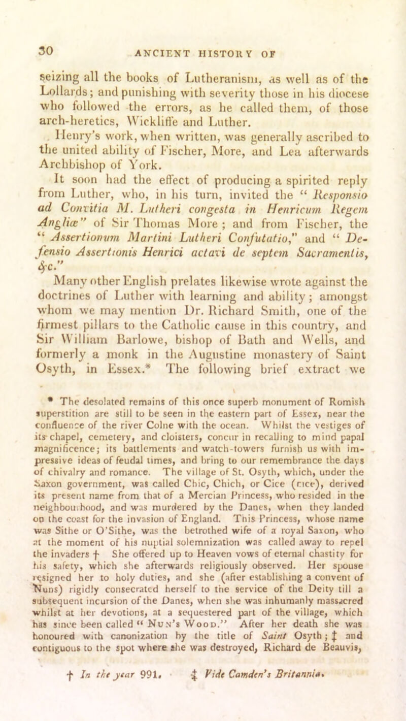 seizing all the books of Lutheranism, as well as of the Lollards; and punishing with severity those in his diocese who followed the errors, as he called them, of those arch-heretics, Wickliffe and Luther. Henry’s work, when written, was generally ascribed to the united ability of Fischer, More, and Lea afterwards Archbishop of York. It soon had the effect of producing a spirited reply from Luther, who, in his turn, invited the “ Responsio ad Convitia M. Lutheri congesta in Henricvm liegem Anglia:” of Sir Thomas More; and from Fischer, the “ Assertionvm Mar/ini Lutheri Confutatio and “ De- fensio Assertions Henrici actaii de septan Sacrament is, OfC. Many other English prelates likewise wrote against the doctrines of Luther with learning and ability; amongst whom we may mention I)r. Richard Smith, one of the firmest pillars to the Catholic cause in this country, and Sir William Barlowe, bishop of Rath and Wells, and formerly a monk in the Augustine monastery of Saint Osyth, in Essex.* The following brief extract we * The desolated remains of this once superb monument of Romish superstition are still to be seen in the eastern part of Essex, near the confluence of the river Colne with the ocean. Whilst the vestiges of its-chapel, cemetery, and cloisters, concur in recalling to mind papal magnificence; its battlements and watch-towers furnish us with im- pressive ideas of feudal times, and bring to our remembrance the days of chivalry and romance. The village of St. Osyth, which, under the Xaxon government, was called Chic, Chich, or Cice (nee), derived its present name from that of a Mercian Princess, who resided in the neighbourhood, and was murdered by the Danes, when they landed oo the coast for the invasion of England. Tnis Princess, whose name was Sithe or O'Sithe, was the betrothed wife of a royal Saxon, who at the moment of his nuptial solemnization was called away to repel the invaders f She offered up to Heaven vows of eternal chastity for his safety, which she afterwards religiously observed. Her spouse resigned her to holy duties, and she (after establishing a convent of Nuns) rigidly consecrated herself to the service of the Deity till a subsequent incursion of the Danes, when she was inhumanly massacred whilst at her devotions, at a sequestered part of the village, which has since been called “ Nun’s Wood.” After her death she was honoured with canonization by the title of Saint Osyth; J and contiguous to the spot where she was destroyed, Richard de Beauvis, •J* In the year 991. ^ Vide Camden’i Britannia.