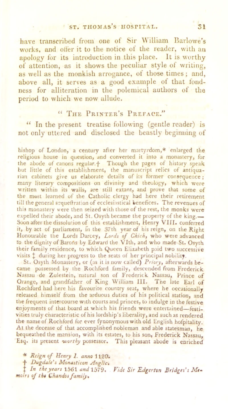have transcribed from one of Sir William Barlowe’s works, and oiler it to the notice of the reader, with an apology for its introduction in this place. It is worthy of attention, as it shows the peculiar style of writing, as well as the monkish arrogance, of those times; and, above all, it serves as a good example of that fond- ness for alliteration in the polemical authors of the period to which we now allude. “ The Printer’s Preface.” “ In the present treatise following (gentle reader) is not only uttered and disclosed the beastly beginning of bishop of London, a century after her martyrdom,* enlarged the religious house in question, jnd converted it into a monastery, for the abode of canons regular.-}- Though the pages of history speak but little of this establishment, the manuscript relics of antiqua- rian cabinets give us elaborate details of its former consequence; many literary compositions on divinity and theology, which were written within its walls, are still extant, and prove that some of the most learned of the Catholic clergy had here their retirement till the general sequeftration of ecclesiastical benefices. The revenues of this monastery were then seized with those of the rest, the monks were expelled their abode, and St. Osyth became the property of the king.— Soon after the dissolution of this establishment, Henry VIII. conferred it, by act of parliament, fn the 37th year of his reign, on the Right Honourable the Lords Darcey, Lords of Chich, who were advanced to the dignity of Barons by Edward the Vlth, and who made St. Osyth their family residence, to which Queen Elizabeth paid two successive visits J during her progress to the seals of her principal nobility. St. Osyth Monastery, or (as it is now called) Priory, afterwards be- came possessed by the Rochford family, descended from Frederick Nassau de Zulestein, natural son of Frederick Nassau, Prince of Orange, and grandfather of King William III. The late Earl of Rochford had here his favourite country seat, where he occasionally released himself from the arduous duties of his political station, and the frequent intercourse with courts and princes, to indulge in the festive enjoyments of that board at which his friends were entertained—festi- vities truly characteristic of his lordship’s liberality, and such as rendered the name of Rochford for ever fynonymous with old English hofpitality. At the decease of that accomplished nobleman and able statesman, he bequeathed the mansion, with its estates, to his son, Frederick Nassau, Esq. its present ■worthy possessor. This pleasant abode is enriched * Reign of Henry 1. anno 1120. -}• Dugda/e's Monasticon Anglic, t I the years 1561 and 1579. Vide Sir Edgerttn Bridges's Me* moirs of the Chandos family.