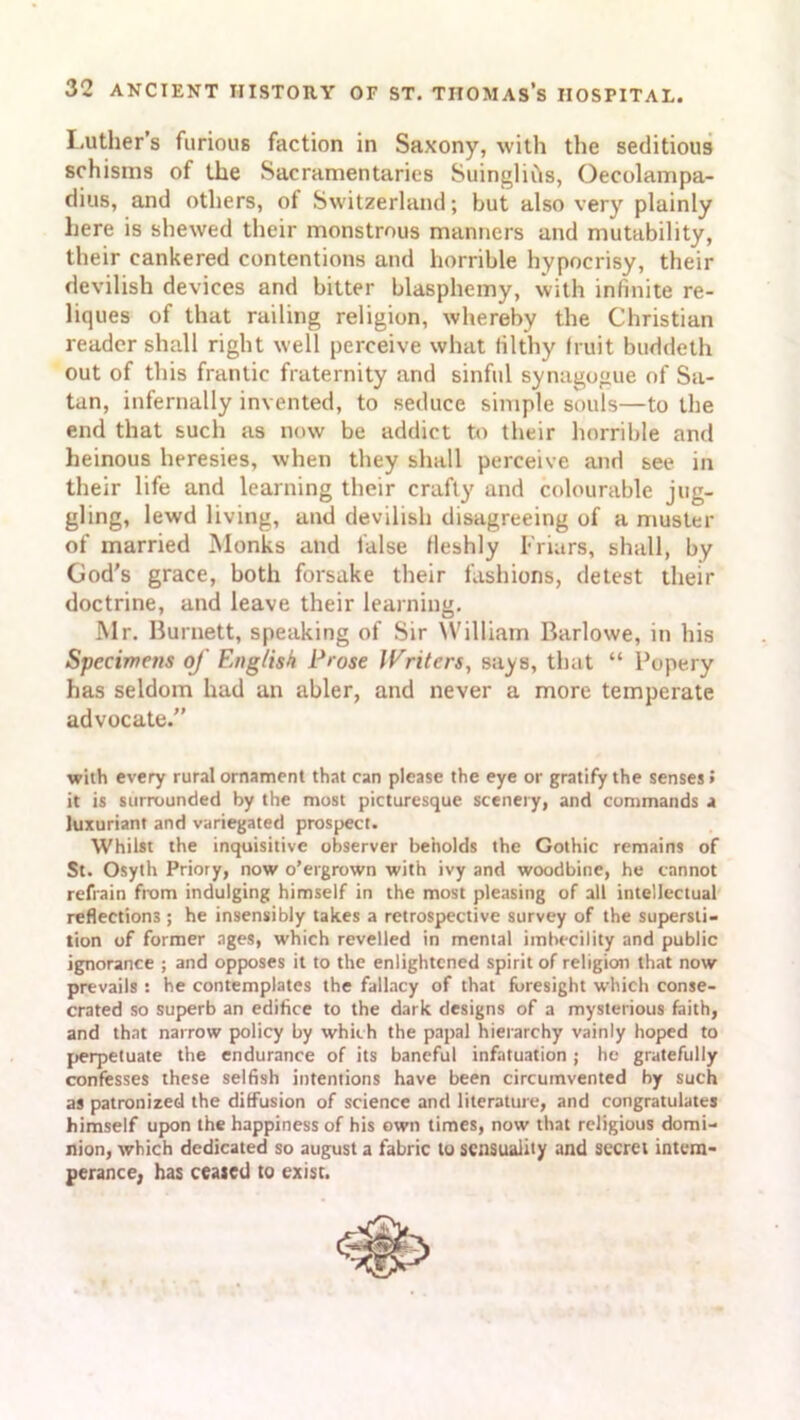 Luther’s furious faction in Saxony, with the seditious schisms of the Sacramentaries SuingliCts, Oecolampa- dius, and others, of Switzerland; but also very plainly here is shewed their monstrous manners and mutability, their cankered contentions and horrible hypocrisy, their devilish devices and bitter blasphemy, with infinite re- liques of that railing religion, whereby the Christian reader shall right well perceive what filthy fruit buddeth out of this frantic fraternity and sinful synagogue of Sa- tan, infernally invented, to seduce simple souls—to the end that such as now be addict to their horrible and heinous heresies, when they shall perceive and see in their life and learning their crafty and colourable jug- gling, lewd living, and devilish disagreeing of a muster of married Monks and false fleshly Friars, shall, by God’s grace, both forsake their fashions, detest their doctrine, and leave their learning. Mr. Burnett, speaking of Sir William Barlowe, in his Specimens of English Prose Writers, says, that “ Popery has seldom had an abler, and never a more temperate advocate.” with every rural ornament that can please the eye or gratify the senses» it is surrounded by the most picturesque scenery, and commands a luxuriant and variegated prospect. Whilst the inquisitive observer beholds the Gothic remains of St. Osyth Priory, now o’ergrown with ivy and woodbine, he cannot refrain from indulging himself in the most pleasing of all intellectual reflections ; he insensibly takes a retrospective survey of the supersti- tion of former ages, which revelled in mental imbecility and public ignorance ; and opposes it to the enlightened spirit of religion that now prevails ! he contemplates the fallacy of that foresight which conse- crated so superb an edifice to the dark designs of a mysterious faith, and that narrow policy by which the papal hierarchy vainly hoped to perpetuate the endurance of its baneful infatuation ; he gratefully confesses these selfish intentions have been circumvented by such as patronized the diffusion of science and literature, and congratulates himself upon the happiness of his own times, now that religious domi- nion, which dedicated so august a fabric to sensuality and secret intem- perance, has ceased to exist.