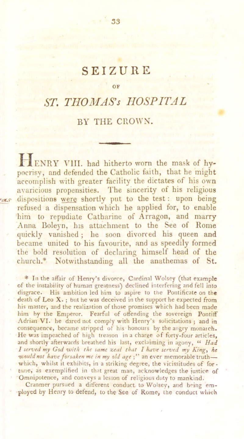 SEIZURE OF ST. THOMAS'S HOSPITAL BY THE CROWN. 11 ENRY '\rlII. had hitherto worn the mask of hy- pocrisy, and defended the Catholic faith, that he might accomplish with greater facility the dictates of his own avaricious propensities. The sincerity of his religious -aus- dispositions were shortly put to the test: upon being refused a dispensation which he applied for, to enable him to repudiate Catharine of Arragon, and marry Anna Boleyn, his attachment to the See of Rome quickly vanished ; he soon divorced his queen and became united to his favourite, and as speedily formed the bold resolution of declaring himself head of the church.* Notwithstanding all the anathemas of St. * In the affair of Henry’s divorce, Cardinal Wolsey (that example of the instability of human greatness) declined interfering and fell into disgrace. His ambition led him to aspire to the Pontificate on the death of Leo X. ; but he was deceived in the support he expected from his master, and the realization of those promises which had been made him by the Emperor. Fearful of offending the sovereign Pontiff Adrian VI. he dared not comply with Henry’s solicitations ; and in consequence, became stripped of his honours by the angry monarch. He was impeached of high treason in a charge of forty-four articles, and shortly afterwards breathed his last, exclaiming in agony, “ Had I served my God •with the same zeal that I have served my King, he nvoi/ld not have forsaken me in my old age an ever memorable truth— which, whilst it exhibits, in a striking degree, the vicissitudes of for- tune, as exemplified in that great man, acknowledges the justice of Omnipotence, and conveys a lesson of religious duty to mankind. Cranmer pursued a different conduct to Wolsey, and b^ing em- ployed by Henry to defend, to the See of Rome, the conduct which