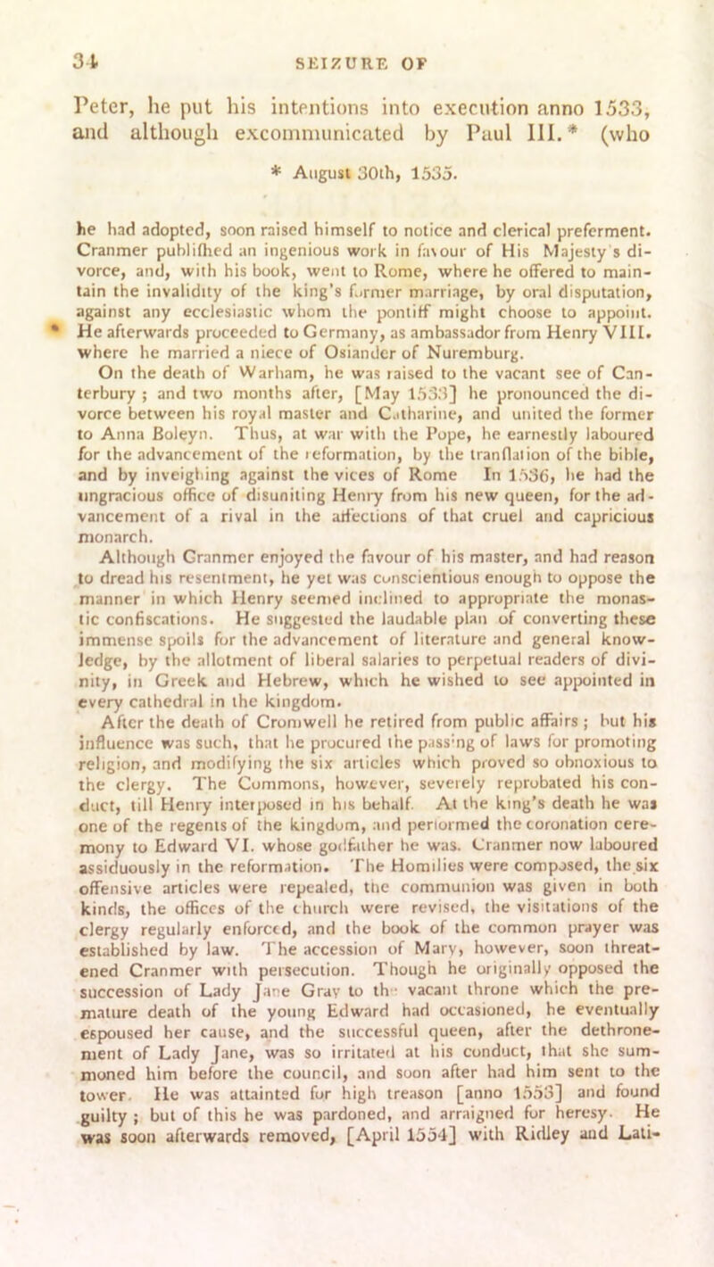 Peter, he put his intentions into execution anno 1533, and although excommunicated by Paul III.* (who * August 30th, 1535. he had adopted, soon raised himself to notice and clerical preferment. Cranmer publilhed an ingenious work in favour of His Majesty s di- vorce, and, with his book, went to Rome, where he offered to main- tain the invalidity of the king’s former marriage, by oral disputation, against any ecclesiastic whom the pontiff might choose to appoint. • He afterwards proceeded to Germany, as ambassador from Henry VIII. where he married a niece of Osiander of Nuremburg. On the death of Warham, he was raised to the vacant see of Can- terbury ; and two months after, [May 1533] he pronounced the di- vorce between his royal master and Catharine, and united the former to Anna Boleyn. Thus, at war with the Pope, he earnestly laboured for the advancement of the icformation, by the tranflation of the bible, and by inveighing against the vices of Rome In 1536, he had the ungracious office of disuniting Henry from his new queen, for the ad- vancement of a rival in the affections of that cruel and capricious monarch. Although Granmcr enjoyed the favour of his master, and had reason to dread his resentment, he yet was conscientious enough to oppose the manner in which Henry seemed inclined to appropriate the monas- tic confiscations. He suggested the laudable plan of converting these immense spoils for the advancement of literature and general know- ledge, by the allotment of liberal salaries to perpetual readers of divi- nity, in Greek and Hebrew, which he wished to see appointed in every cathedral in the kingdom. After the death of Cromwell he retired from public affairs ; but his influence was such, that he procured ihe passing of laws for promoting religion, and modifying ihe six articles which proved so obnoxious to the clergy. The Commons, however, severely reprobated his con- duct, till Henry interposed in his behalf. At the king’s death he was one of the regents of the kingdom, and periormed the coronation cere- mony to Edward VI. whose godfather he was. Cranmer now laboured assiduously in the reformation. The Homilies were composed, the six offensive articles were repealed, the communion was given in both kinds, the offices of the church were revised, the visitations of the clergy regularly enforced, and the book of the common prayer was established by law. The accession of Mary, however, soon threat- ened Cranmer with persecution. Though he originally opposed the succession of Lady Jane Gray to th • vacant throne which the pre- mature death of the young Edward had occasioned, he eventually espoused her cause, and the successful queen, after the dethrone- ment of Lady Jane, was so irritated at his conduct, that she sum- moned him before the council, and soon after had him sent to the tower He was attainted fur high treason [anno 1553] and found guilty ; but of this he was pardoned, and arraigned for heresy. He was soon afterwards removed, [April 1554] with Ridley aud Lali-