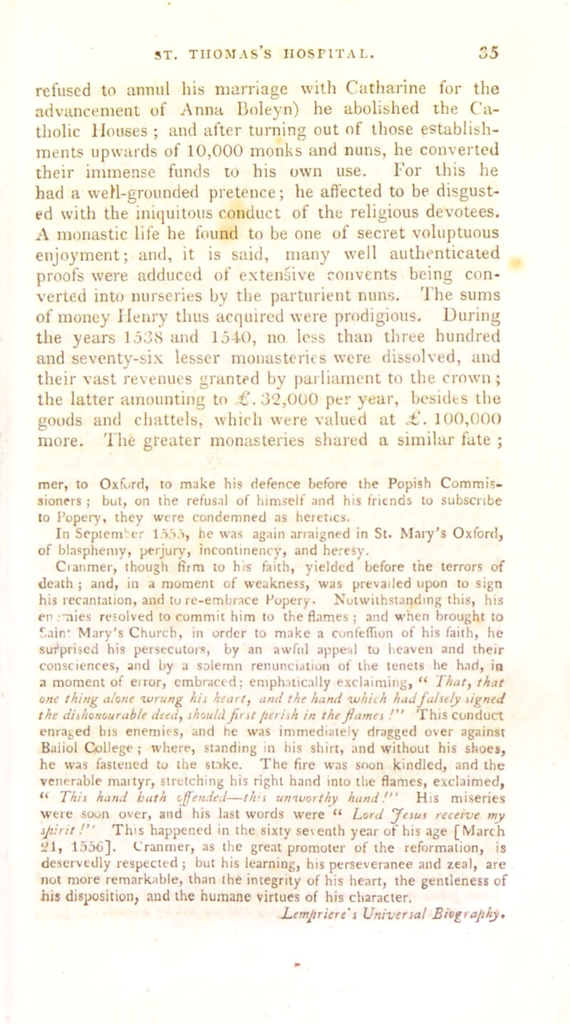 refused to annul his marriage with Catharine for the advancement of Anna Boleyn) he abolished the Ca- tholic Houses ; and after turning out of those establish- ments upwards of 10,000 monks and nuns, he converted their immense funds to his own use. For this he had a well-grounded pretence; he affected to be disgust- ed with the iniquitous conduct of the religious devotees. A monastic life he found to be one of secret voluptuous enjoyment; and, it is said, many well authenticated proofs were adduced of extensive convents being con- verted into nurseries by the parturient nuns. The sums of money Ilenry thus acquired were prodigious. During the years 1538 and 1540, no less than three hundred and seventy-six lesser monasteries were dissolved, and their vast revenues granted by parliament to the crown; the latter amounting to £. 32,000 per year, besides the goods and chattels, which were valued at £. 100,000 more. The greater monasteries shared a similar fate ; mer, to Oxford, to make his defence before the Popish Commis- sioners ; but, on the refusal of himself and his friends to subscribe to Popery, they were condemned as heretics. In September 1555, he was again arraigned in St. Mary’s Oxford, of blasphemy, perjury, incontinency, and heresy. Cranmer, though firm to his faith, yielded before the terrors of death ; and, in a moment of weakness, was prevailed upon to sign his recantation, and to re-embrace Popery. Notwithstanding this, his en mies resolved to commit him to the flames ; and when brought to Sain' Mary's Church, in order to make a conleflion of his faith, he surprised his persecutors, by an awful appeal to heaven and their consciences, and by a solemn renunciation of the tenets he had, in a moment of eiror, embraced; emphatically exclaiming, “ That, that one thing alone 'wrung his heart, and the hand •which had falsely signed the dishonourable deed, should first perish in the flames /” This conduct enraged his enemies, and he was immediately dragged over against Baiiol College ; where, standing in his shirt, and without his shoes, he was fastened to the strike. The fire was soon kindled, and the venerable maityr, stretching his right hand into the flames, exclaimed, “ This hand bath offended—this umuort/y hand! His miseries were soon over, and his last words were “ Lord Jesus receive my spirit ! This happened in the sixty seventh year of his age [March 21, 1556]. Cranmer, as the great promoter of the reformation, is deservedly respected ; but his learning, his perseverance and zeal, are not more remarkable, than the integrity of his heart, the gentleness of his disposition, and the humane virtues of his character. Lempricre s Universal Biography.
