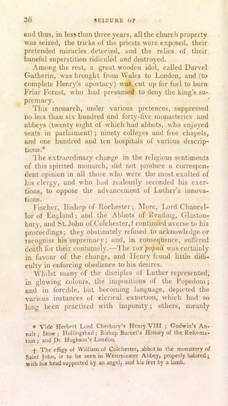 36’ and thus, in less than three years, all the church property was seized, the tricks of the priests were exposed, their pretended miracles detected, and the relics of their baneful superstition ridiculed and destroyed. Among the rest, a great wooden idol, called Darvel Gatherin, was brought from Wales to London, and (to complete Henry’s apostacy) was cut up for fuel to burn Friar Forest, who hud presumed to deny the king’s su- premacy. This monarch, under various pretences, suppressed no less than six hundred and forty-five monasteries and abbeys (twenty eight of which had abbots, who enjoyed seats in parliament) ; ninety colleges and free chapels, and one hundred and ten hospitals of various descrip- tions.* The extraordinary change in the religious sentiments of this spirited monarch, did not produce a correspon- dent opinion in all those who were the most exalted of his clergy, and who had zealously seconded his exer- tions, to oppose the advancement of Luther’s innova- tions. Fischer, Bishop of Rochester; More, Lord Chancel- lor of England; and the Abbots of Reading, Glaston- bury, and St.John of Colchester,! continued averse to his proceedings; they obstinately refused to acknowdedge or recognise his supremacy; and, in consequence, suffered death for their contumely.—The voxpopuli was certainly in favour of the change, and Ilenry found little diffi- culty in enforcing obedience to his desires. Whilst many of the disciples of Luther represented, in glowing colours, the impositions of the Popedom; and in forcible, but becoming language, depicted the various instances of clerical extortion, which had so long been practised with impunity; others, meanly * Vide Herbert Lord Cherbury’s Henry VIII ; Godwin’s An- nals; Stow; Hollingshed ; Bishop Burnet’s History of the Reforma- tion ; and Dr. Hughson’s London. •f- The effigy of William of Colchester, abbot to the monastery of Saint John, is to be seen in Westminster Abbey, properly habited ; w ith la* head supported by an angel, and his feet by a lamb.