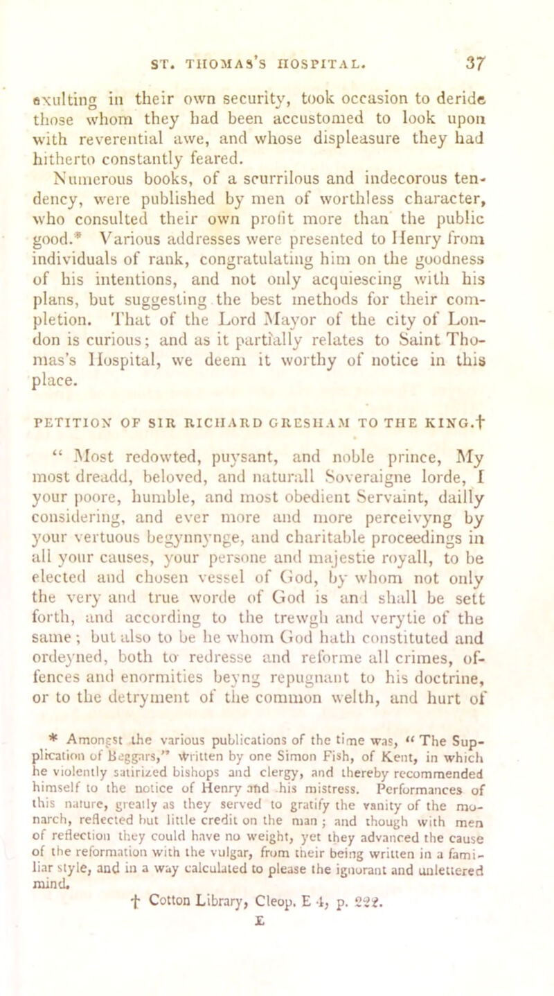 exulting in their own security, took occasion to deride those whom they had been accustomed to look upon with reverential awe, and whose displeasure they had hitherto constantly feared. Numerous books, of a scurrilous and indecorous ten- dency, were published by men of worthless character, who consulted their own prolit more than the public good.* Various addresses were presented to Henry from individuals of rank, congratulating him on the goodness of his intentions, and not only acquiescing with his plans, but suggesting the best methods for their com- pletion. That of the Lord Mayor of the city of Lon- don is curious; and as it partially relates to Saint Tho- mas’s Hospital, we deem it worthy of notice in this place. PETITION OF SIR RICHARD GRESHAM TO THE KING.f “ Most redowted, puysant, and noble prince, My most dreadd, beloved, and naturall Soveraigne lorde, I your poore, humble, and most obedient Servaint, dailly considering, and ever more and more perceivyng by your vertuous begynnynge, and charitable proceedings in all your causes, your persone and majestie royall, to be elected and chosen vessel of God, by whom not only the very and true worde of God is and shall be sett forth, and according to the trewgh and verytie of the same ; but also to be he whom God hath constituted and ordeyned, both to redresse and reforme all crimes, of- fences and enormities beyng repugnant to his doctrine, or to the detryment of the common welth, and hurt of * Amongst the various publications of the time was, “ The Sup- plication of Beggars,” Written by one Simon Fish, of Kent, in which he violently satirized bishops and clergy, and thereby recommended himself to the notice of Henry and his mistress. Performances of this nature, greatly as they served to gratify the vanity of the mo- narch, reflected but little credit on the man ; and though with men of reflection they could have no weight, yet they advanced the cause of the reformation with the vulgar, from their being written in a fami- liar style, and in a way calculated to please the ignorant and unlettered mind. f Cotton Library, Cteop. E -1, p. 222. £