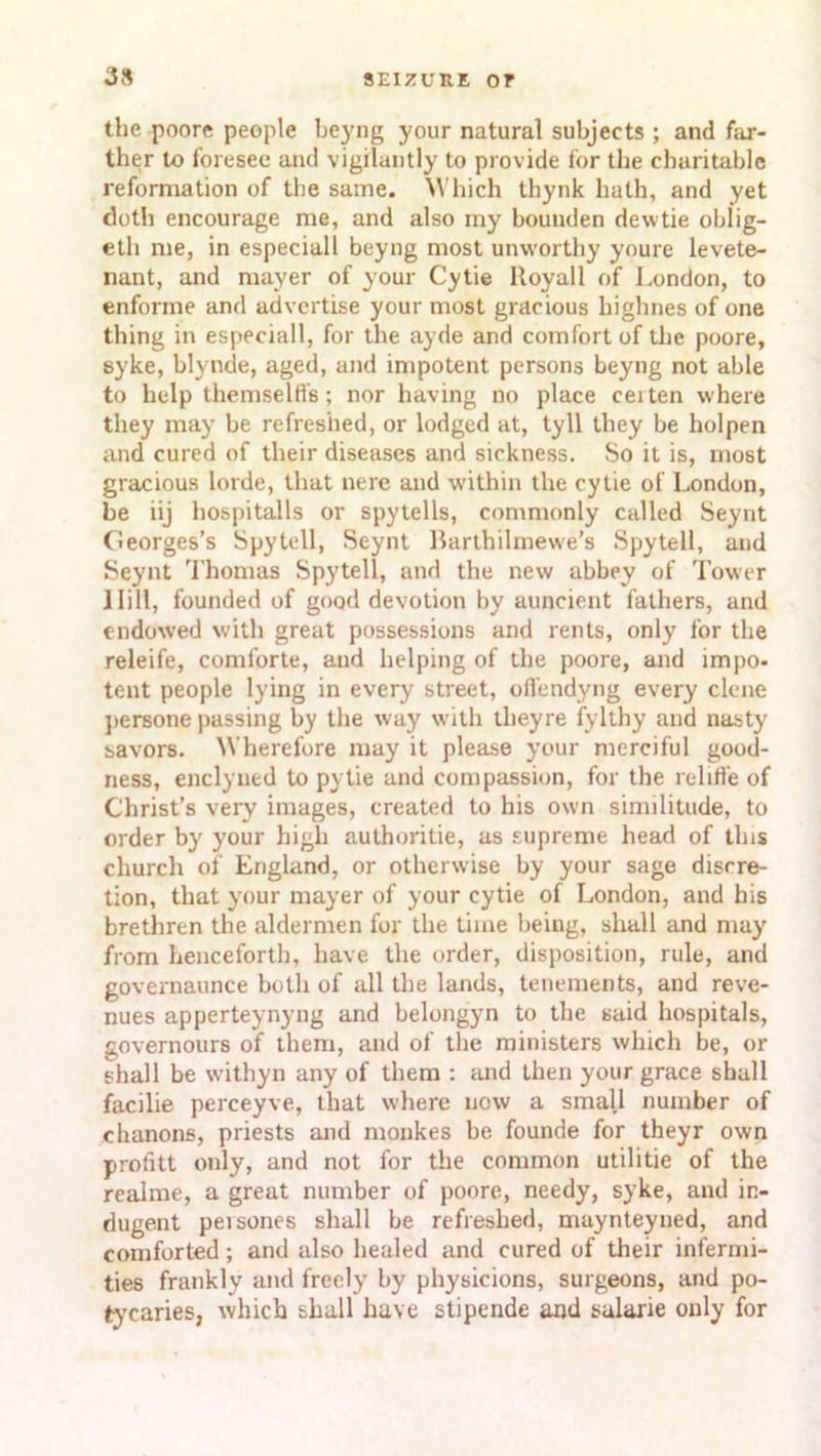 the poore people beyng your natural subjects ; and far- ther to foresee and vigilantly to provide for the charitable reformation of the same. Which thynk hath, and yet doth encourage me, and also my bounden dewtie oblig- eth me, in especiall beyng most unworthy youre levete- nant, and mayer of your Cytie Royal 1 of London, to enforme and advertise your most gracious highnes of one thing in especiall, for the ayde and comfort of the poore, syke, blynde, aged, and impotent persons beyng not able to help themselfi's; nor having no place ceiten where they may be refreshed, or lodged at, tyll they be holpen and cured of their diseases and sickness. So it is, most gracious lorde, that nere and within the cytie of London, be iij hospitalls or spy tells, commonly called Seynt Georges’s Spytell, Seynt Barthilmewe’s Spy tell, and Seynt Thomas Spytell, and the new abbey of Tower 1 li 11, founded of good devotion by auncient fathers, and endowed with great possessions and rents, only for the releife, comforte, and helping of the poore, and impo- tent people lying in every street, offendyng every clone persone passing by the way with theyre fylthy and nasty savors. Wherefore may it please your merciful good- ness, enclyned to pytie and compassion, for the relifl’e of Christ’s very images, created to his own similitude, to order by your high authoritie, as supreme head of this church of England, or otherwise by your sage discre- tion, that your mayer of your cytie of London, and his brethren the aldermen for the time being, shall and may from henceforth, have the order, disposition, rule, and governaunce both of all the lands, tenements, and reve- nues apperteynyng and belongyn to the said hospitals, governours of them, and of the ministers which be, or shall be withyn any of them : and then your grace shall facilie perceyve, that where now a small number of chanons, priests and monkes be founde for theyr own profitt only, and not for the common utilitie of the realme, a great number of poore, needy, syke, and in- dugent peisones shall be refreshed, maynteyned, and comforted; and also healed and cured of their infermi- ties frankly and freely by physicions, surgeons, and po- tycaries, which shall have stipende and sularie only for
