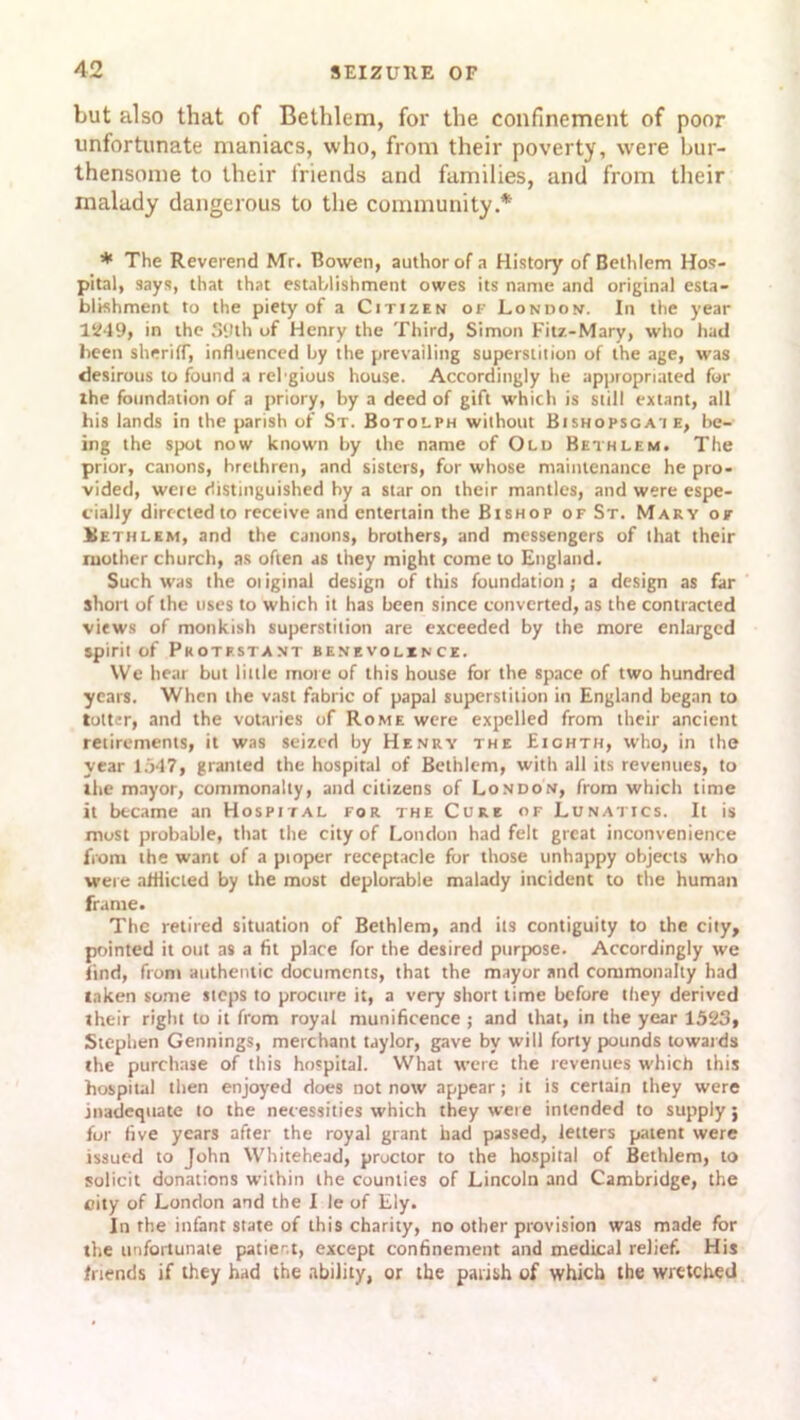 but also that of Bethlem, for the confinement of poor unfortunate maniacs, who, from their poverty, were bur- thensome to their friends and families, and from their malady dangerous to the community.* * The Reverend Mr. Bowen, author of a History of Bethlem Hos- pital, says, that that establishment owes its name and original esta- blishment to the piety of a Citizen of London. In the year 1249, in the 39th of Henry the Third, Simon Fitz-Mary, who had been sheriff, influenced by the prevailing superstition of the age, was desirous to found a rebgious house. Accordingly he appropriated for ihe foundation of a priory, by a deed of gift which is still extant, all his lands in the parish of St. Botolph without Bishopsgat e, be- ing the spot now known by the name of Old Bethlem. The prior, canons, brethren, and sisters, for whose maintenance he pro- vided, were distinguished by a star on their mantles, and were espe- cially directed to receive and entertain the Bishop of St. Mary of Bethlem, and the canons, brothers, and messengers of that their mother church, as often as they might come to England. Such was the oi iginal design of this foundation; a design as far short of the uses to which it has been since converted, as the contracted views of monkish superstition are exceeded by the more enlarged spirit of Protestant benevolence. We hear but little more of this house for the space of two hundred years. When the vast fabric of papal superstition in England began to totter, and the votaries of Rome were expelled from their ancient retirements, it was seized by Henry the Eighth, who, in the year 1547, granted the hospital of Bethlem, with all its revenues, to the mayor, commonalty, and citizens of London, from which time it became an Hospital for the Cure of Lunatics. It is most probable, that the city of London had felt great inconvenience from the want of a pioper receptacle for those unhappy objects who were afflicted by the most deplorable malady incident to the human frame. The retired situation of Bethlem, and its contiguity to the city, pointed it out as a fit place for the desired purpose. Accordingly we find, from authentic documents, that the mayor and commonalty had taken some steps to procure it, a very short time before they derived their right to it from royal munificence ; and that, in the year 1523, Stephen Gennings, merchant taylor, gave by will forty pounds towards the purchase of this hospital. What were the revenues which this hospital then enjoyed does not now appear; it is certain they were inadequate to the necessities which they were intended to supply; for five years after the royal grant had passed, letters patent were issued to John Whitehead, proctor to the hospital of Bethlem, to solicit donations within the counties of Lincoln and Cambridge, the city of London and the I le of Ely. In the infant state of this charity, no other provision was made for the unfortunate patient, except confinement and medical relief. His friends if they had the ability, or the parish of which the wretched