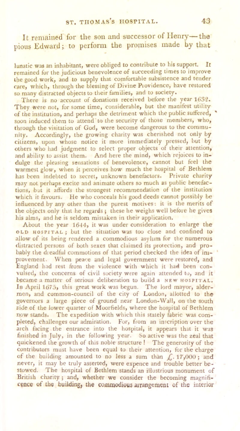 It remained for the son and successor of Henry—the pious Edward; to perform the promises made by that lunatic was an inhabitant, were obliged to contribute to his support. It remained for the judicious benevolence of succeeding times to improve the good work, and to supply that comfortable subsistence and tender care, which, through the blessing of Divine Piovidence, have restored so many distracted objects to their families, and to society. There is no account of donations received before the year 1632. They were not, for some time, considerable, but the manifest utility of the institution, and perhaps the detriment which the public suffered, ' soon induced them to attend to the security of those members, who, through the visitation of God, were become dangerous to the commu- nity. Accordingly, the growing charity was cherished not only by citizens, upon whose notice it more immediately pressed, but by others who had judgment to select proper objects of their attention, and ability to assist them. And here the mind, which rejoices to in- dulge the pleasing sensations of benevolence, cannot but feel the warmest glow, when it perceives how much the hospital of Bethlem has been indebted to secret, unknown benefactors. Private charity may not perhaps excite and animate others so much as public benefac- tions, bat it affords the strongest recommendation of the institution which it favours. He who conceals his good deeds cannot possibly be influenced by any other than the purest motives: it is the merits of the objects only that he regards j these he weighs well before he gives his alms, and he is seldom mistaken in their application. About the year 1614, it was under consideration to enlarge the old hospital; but the situation was too close and confined to allow of its being rendered a commodious asylum for the numerous distracted persons of both sexes that claimed its protection, and pro- bably the dreadful commotions of that period checked the idea of im- provement. When peace and legal government were restored, and England had rest from the violence with which it had been con- vulsed, the concerns of civil society were again attended to, and it became a matter of serious deliberation to build a new hospital. In April 1675, this great work was begun. The lord mayor, aider- men, and common-council of the city of London, allotted to the governors a large piece of ground near London-Wall, on the south side of the lower quarter of Moorfields, where the hospital of Bethlem now stands. The expedition with which this stately fabric was com- pleted, challenges our admiration. For, from an inscription over the arch facing the entrance into the hospital, it appears that it was finished in July, in the following year. So active was the zeal that quickened the growth of this noble structure ! The generosity of the contributors must have been equal to their attention, for the charge of the building amounted to no less a sum than £. 17,000 ; and never, it may be truly asserted, were expence and trouble better be- stowed. The hospital of Bethlem stands an illustrious monument of British charity ; and, whether we consider the becoming magnifi- cence of the building, the commodious arrangement of the interior