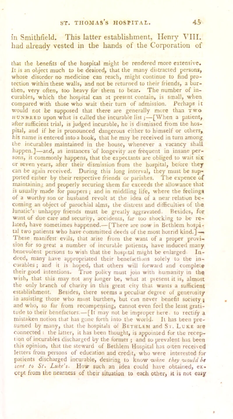 in Smithfield. This latter establishment, Ilenry VIII. had already vested in the hands of the Corporation of that the benefits of the hospital might be rendered more extensive. It is an object much to be desired, that the many distracted persons, whose disorder no medicine can reach, might continue to find pro- tection within these walls, and not be returned to their friends, a bur- then, very often, too heavy for them to bear. The number of in- curables, which the hospital can at present contain, is small, when compared with those who wait their turn of admission. Perhaps it would not be supposed that there are generally more than two n unbred upon what is called the incurable list;—[When a patient, after sufficient trial, is judged incurable, he is dismissed from the hos- pital, and if he is pronounced dangerous either to himself or others, his name is entered into a book, that he may be received in turn among the incurables maintained in the house, whenever a vacancy shall happen.]—and, as instances of longevity are frequent in insane per- sons, it commonly happens, that the expectants are obliged to wait six or seven years, after their dismission from the hospital, before they can be again received. During this long interval, they must be sup- ported either by their respective friends or parishes. The expence of maintaining and properly securing them far exceeds the allowance that ts usually made for paupers; and in middling life, where the feelings of a worthy son or husband revolt at the idea of a near relation be- coming an object of parochial alms, the distress and difficulties of the lunatic’s unhappy friends must be greatly aggravated. Besides, for want of due care and security, accidents, far too shocking to be re- lated, have sometimes happened.— [There are now in Bethlem hospi- tal two patients who have committed deeds of the most hot rid kind.] — These manifest evils, that arise from the want of a proper provi- sion for so great a number of incurable patients, have induced many benevolent persons to wish that the hospital might be enlarged In- deed, many have appropriated their benefactions solely to the in- curables ; and it is hoped, that others will forward and complete their good intentions. True policy must join with humanity in the wish, that this may not any longer be, what at piesent it is, almost the only branch of charity in this great city that wants a sufficient establishment. Besides, there seems a peculiar degree of generosity in assisting those who must burthen, but can never benefit society ; and who, so far from recompensing, cannot even feel the least grati- tude to their benefactors.—[It may not be improper here to rectify a mistaken notion that has gone forth into the world. It has been pre- sumed by many, that the hospitals of Bethlem and Si. Luke are connected ; the latter, it has been thought, is appointed for the recep- tion of incurables discharged by the former ; and so prevalent has been this opinion, that the steward of Bethlem Hospital has oiten received letters from persons of education and credit, who were interested for patients discharged incurable, desiring to know •when they -would he sent to St. Luke’s. How such an idea could have obtained, ex- cept from the nearness of their situation to each other, it is not easy