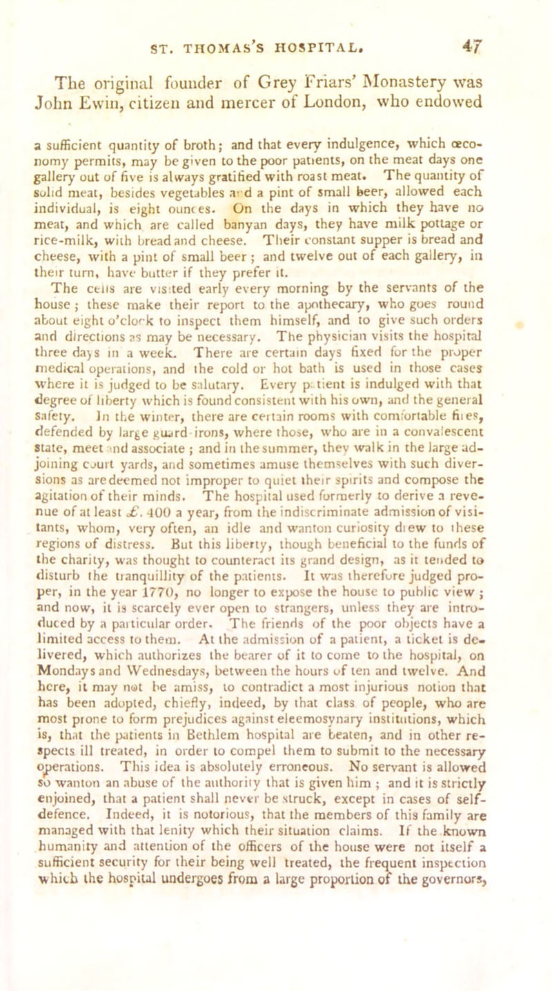 The original founder of Grey Friars’ Monastery was John Ewin, citizen and mercer of London, who endowed a sufficient quantity of broth; and that every indulgence, which (eco- nomy permits, may be given to the poor patients, on the meat days one gallery out of five is always gratified with roast meat. The quantity of solid meat, besides vegetables a'd a pint of small beer, allowed each individual, is eight ounces. On the days in which they have no meat, and which are called banyan days, they have milk pottage or rice-milk, with bread and cheese. Their constant supper is bread and cheese, with a pint of small beer ; and twelve out of each gallery, in their turn, have butter if they prefer it. The cells are vis-ted early every morning by the servants of the house ; these make their report to the apothecary, who goes round about eight o’clock to inspect them himself, and to give such orders and directions as may be necessary. The physician visits the hospital three da^s in a week. There are certain days fixed for the proper medical operations, and the cold or hot bath is used in those cases where it is judged to be salutary. Every p tient is indulged with that degree of liberty which is found consistent with his own, and the general safety. in the winter, there are certain rooms with comfortable fiies, defended by large guard irons, where those, who are in a convalescent Stale, meet and associate ; and in the summer, they walk in the large ad- joining court yards, and sometimes amuse themselves with such diver- sions as are deemed not improper to quiet their spirits and compose the agitation of their minds. The hospital used formerly to derive a reve- nue of at least £. 400 a year, from the indiscriminate admission of visi- tants, whom, very often, an idle and wanton curiosity diew to these regions of distress. But this liberty, though beneficial to the funds of the charity, was thought to counteract its grand design, as it tended to disturb the tranquillity of the patients. It was therefore judged pro- per, in the year 1770, no longer to expose the house to public view ; and now, it is scarcely ever open to strangers, unless they are intro- duced by a paiticular order. The friends of the poor objects have a limited access to them. At the admission of a patient, a ticket is de- livered, which authorizes the bearer of it to come to the hospital, on Mondays and Wednesdays, between the hours of ten and twelve. And here, it may not be amiss, to contradict a most injurious notion that has been adopted, chiefly, indeed, by that class of people, who are most ptone to form prejudices against eleemosynary institutions, which is, that the patients in Bethlem hospital are beaten, and in other re- spects ill treated, in order to compel them to submit to the necessary operations. This idea is absolutely erroneous. No servant is allowed so wanton an abuse of the authority that is given him ; and it is strictly enjoined, that a patient shall never be struck, except in cases of self- defence. Indeed, it is notorious, that the members of this family are managed with that lenity which their situation claims. If the known humanity and attention of the officers of the house were not itself a sufficient security for their being well treated, the frequent inspection which the hospital undergoes from a large proportion of the governors.