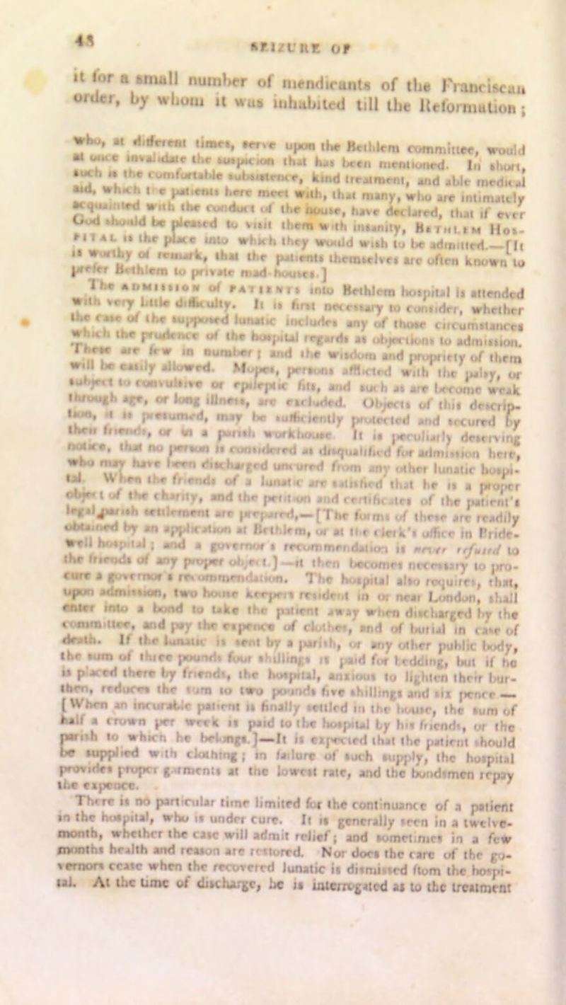 4ft anzt'KE of a tor n small number of mendicants of the Franciscan order, by whom a was inhabited till the Information ; ^ .*• **** would m -»« lavaluLac the amp***, that h*. been mentioned. In •bun, • ue*. .. the comfortable *uU„ir,Kf, kind treatment, and able medial «d. wb*h it c- l-oenu here m«-t w.tb, that many, who arc intimately wuh ihe ctw.duit ,4 the tiuuw, have dad**, tbit if eerr God .twnldI be ideated to mil them With infinity, H.tmlmu Hot- Milt ,» the pU. in* which I hey Would w..h to be ad„„„rd—ril “ T*'“t* wrm-rfc» »h« tke patent. ibctnidve. arc often known * jailer Bahlem to private mid home,.] lbe •»*””•» of Hi min into Kethlem ho,p,ul It mended With ve^r b..w didMuity. |. „ fo„ n^e.^y * fo„„drr, whether IS ,u,***c *«*»«•<»« my of thewe cncum.Utu e. wh.ll. the pultut or the bcwpiUl irEi,d. 11 objection. lo .dm..,ion. Theee are (r. tn dumber , and the w„riom and prupnny of the,,, will be ct.ily allowed. Mope*, per**,* jfft.rtrd with the patty, or tubjact to cuntultite or epileptic fiu, and »oth it ire lerutne weak through .|re, or long lUnrt*, are eluded. Object, of (hit dew,ip. lion, .1 M (Mctumcd, may be tulbciently protected md tecured by Ibeii fnendi, at tn a futith workliomc It u peculiaily driminr 1x4 ee, that no per«un ft amtidered at diequiltfod for admit.,on heir, i 11*1 Kj'C *‘,th*'r«’d um uird (u,m any other luninc botpi- til When the fr end. of a lunatic ire • at if hed that he it a proper f*’!* I „f the chiflty, and the pent**, and rr.liht .tel of the pmenl l «»* prepared,*— [The fuiim of ll.e.e a,e rrad.ly u6ta.hed by an application at ftethlem, or at tt.e « le»k'» off,, r in Bride- well hotpiial | and a governor t recommendation it »„*# refuted to the friend, of any proper oh^< t ) _rt then become! ncccary to »*,- cure a governor • re* ..mniendaif n. The hoipual alto requite,, that, upon admn.ion, two home hrepe,. midet.l in ot net, London, .fall entc, into a Umd to uke the patient away when dnchargtd In the tomm.iier, and p#y the r.pence of clothe., and of butul in ta,e of death. If the Unam it »eni by a pari.h, or any other puhlic laody, the .am of thiec pound. four thiilingt ,f paid fee l eddlng, ln,t if ho ii placed there by fnendi, ihc botpual, annou. lo lighten their bur- tberi, reduce* the turn to two pound, five .hilling! and »i* pence — ( When an memable patient u finally irttled in the Ik/u»c, the .um of half a crown per wrea it paid lo the hutptul by In* fnendi, or the nnmh to which he belungi.)__lt it expected that the patient ,hem Id Iw tuppiied With clothing ; tn failure of tuch tupply, the hotpiial provide, propci gument. at tne lowcii rate, and Ihc bundfmea irpjy the ex pence. . r' Thrre it no particular tune limned for the continuance of a patient in the hotpiial, who it undn cure. Ii it generally tern in a twelve- month, whether the catc will admit relief ; and tomciimct in a few month* health and iruon ate rrtturrd. Nor dor. the rare of ihc go- vernor* ccaic when the recovered lunatic it ditmiued ftom the hospi- tal. At the time of dneharge, be it uucirogatcd as to the treatment