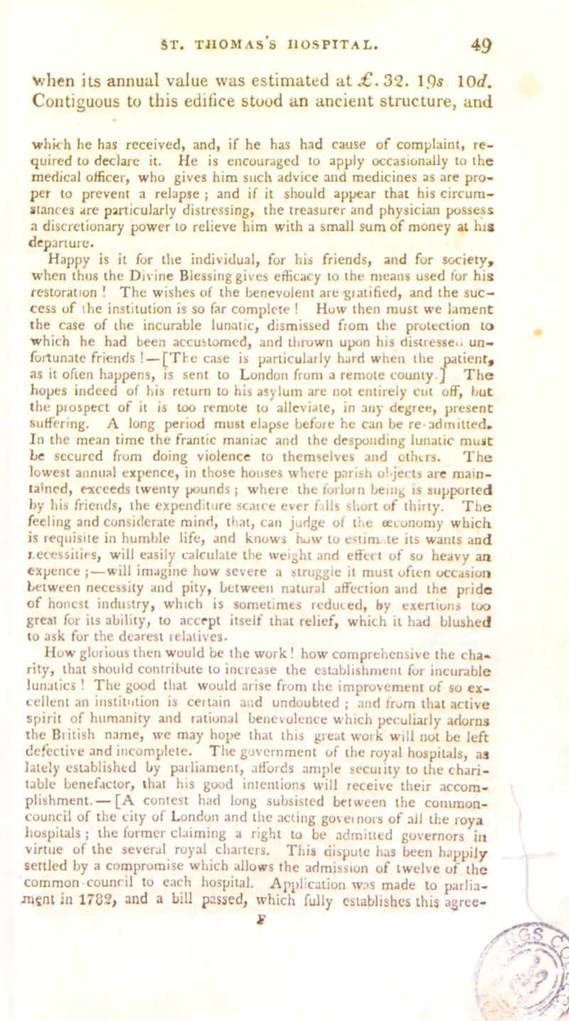 Nvhen its annual value was estimated at £. 32. 1.9s 10</. Contiguous to this edifice stood an ancient structure, and which he has received, and, if he has had cause of complaint, re- quired to declare it. He is encouraged to apply occasionally to the medical officer, who gives him such advice and medicines as are pro- per to prevent a relapse ; and if it should appear that his circum- siances are particularly distressing, the treasurer and physician possess a discretionary power to relieve him with a small sum of money at his departure. Happy is it for the individual, for his friends, and for society, when thus the Divine Blessing gives efficacy to the means used for his restoration ! The wishes of the benevolent aregiatified, and the suc- cess of the institution is so far complete ! How then must we lament the case of the incurable lunatic, dismissed from the protection to which he had been accustomed, and thrown upon his distresses un- fortunate friends !— [The case is particularly hard when the patient, as it often happens, is sent to London from a remote county ] The hopes indeed of his return to his asylum are not entirely cut off, but the piospect of it is too remote to alleviate, in any degree, present suffering. A long period must elapse before he can be re admitted. In the mean time the frantic maniac and the desponding lunatic must be secured from doing violence to themselves and others. The lowest annual expence, in those houses where parish objects are main- tained, exceeds twenty pounds ; where the forlorn being is supported by his friends, the expenditure scarce ever falls short of thirty. The feeling and considerate mind, that, can judge of the (economy which is requisite in humble life, and knows how to estim. te its wants and x ecessities, will easily calculate the weight and effect of so heavy an expence ;—will imagine how severe a struggle it must often occasion between necessity and pity, between natural affection and the pride of honest industry, which is sometimes reduced, by exertions too great for its ability, to accept itself that relief, which it had blushed to ask for the dearest relatives. How glorious then would be the work ! how comprehensive the cha- rity, that should contribute to increase the establishment for incurable lunatics ! The good that would arise from the improvement of so ex- cellent an institution is certain and undoubted ; and from that active spirit of humanity and rational benevolence which peculiarly adorns the British name, we may hope that this great work will not be left defective and incomplete. The government of the royal hospitals, as lately established by parliament, affords ample security to the chari- table benefactor, that his good intentions will receive their accom- plishment.— [A contest had long subsisted between the common- council of the city of London and the acting governors of ail the roya hospitals j the former claiming a right to be admitted governors in virtue of the several royal charters. This dispute has been happily settled by a compromise which allows the admission of twelve of the common council to each hospital. Application was made to parlia- •msnt in 1782, and a bill passed, which fully establishes this agree-