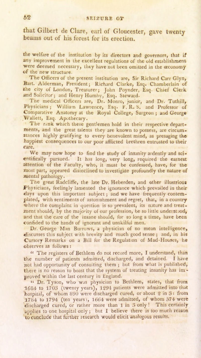 b2 that Gilbert de Clare, earl of Gloucester, gave twenty beams out of his forest for its erection. the welfare of the institution by its directors and governors, that if any improvement in the excellent regulations of the old establishment were deemed necessary, they have not been omitted in the (economy of the new structure. The Officers of the present institution are, Sir Richard Carr Glyn, Bart. Alderman, President; Richard Clarke, Esq. Chamberlain of ihe city of London, Treasurer; John Poynder, Esq. Chief Clerk and Solicitor; and Henry Humby, Esq. Steward. Tne medical Officers are, Dr. Monro, junior, and Dr. Tuthill, Physicians; William Lawrence, Esq. F. R. S. and Professor of Comparative Anatomy at the Royal College, Surgeon ; and George Wallett, Esq. Apothecary. The r<ink which these gentlemen hold in their respective depart- ments, anti the great talents they are known to possess, are circum- stances highly gratifying to every benevolent mind, as presaging the happiest consequences to our poor afflicted brethren entrusted to their care. We may now hope to find the study of insanity ardently and sci- entifically pursued. It has long, very long, required the earnest attention of the Faculty, who, it must be confessed, have, for the most part, appeared disinclined to investigate profoundly the nature of mental pathology. The great RadclifFe, the late Dr. Heberden, and other illustrious Physicians, feelingly lamented the ignorance which prevailed in their clays upon this important subject; and we have frequently contem- plated, with sentiments of astonishment and regret, that, in a country where the complaint in question is so prevalent, its nature and treat- ment should, by the majority of our profession, be so little understood, and that the care of the insane should, for so long a time, have been confided to the hands of ignorant and unskilful men. Dr. George Man Burrows, a physician of no mean intelligence, discusses this subject with brevity and much good sense; and, in his Cursory Remarks on a Bill for the Regulation of Mad-Houses, he observes as follows: “ The registers of Bethlem do not record more, I understand, than the number of patients admitted, discharged, and detained. I have not had opportunity of consulting them ; but from what is published, there is no reason to boast that the system of treating insanity has im- proved within the last century in England. “ Dr. Tyson, who was physician to Bethlem, states, that from 1684 to 1703 (twenty years), 1291 patients were admitted into that hospital, of whom 890 were discharged cured, or about 2 in 3: from 1784 to 1794 (ten years), 1(564 were admitted, of whom 574 were discharged cured, or rather more than 1 in S only ! This certainly applies to one hospital only ; but I believe there is too much reason to conclude that further research would elicit analogous results.