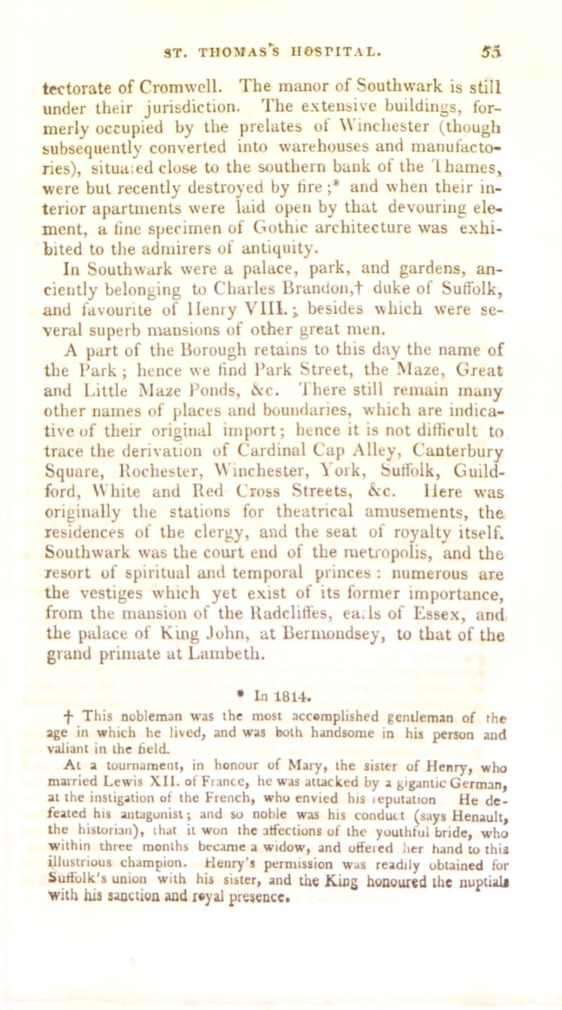 tectorate of Cromwell. The manor of Southwark is still under their jurisdiction. The extensive buildings, for- merly occupied by the prelates of Winchester (though subsequently converted into warehouses and manufacto- ries), situa:ed close to the southern bank of the Thames, were but recently destroyed by tire ;* and when their in- terior apartments were laid open by that devouring ele- ment, a tine specimen of Gothic architecture was exhi- bited to the admirers of antiquity. In Southwark were a palace, park, and gardens, an- ciently belonging to Charles Brandon,t duke of Suffolk, and favourite of Henry VIII. j besides which were se- veral superb mansions of other great men. A part of the Borough retains to this day the name of the Park ; hence we tind Park Street, the Maze, Great and Little Maze Ponds, &c. 1 here still remain many other names of places and boundaries, which are indica- tive of their original import; hence it is not difficult to trace the derivation of Cardinal Cap Alley, Canterbury Square, Rochester, Winchester, York, Suffolk, Guild- ford, White and Red Cross Streets, &c. Here was originally the stations for theatrical amusements, the residences of the clergy, and the seat of royalty itself. Southwark was the court end of the metropolis, and the resort of spiritual and temporal princes : numerous are the vestiges which yet exist of its former importance, from the mansion of the Radcliffes, ea. Is of Essex, and the palace of King John, at Bermondsey, to that of the grand primate at Lambeth. * In 1814. -f- This nobleman W'as the most accomplished gentleman of the age in which he lived, and was both handsome in his person and valiant in the field. At a tournament, in honour of Mary, the sister of Henry, who married Lewis XII. of France, he was attacked by a gigantic German, at the instigation of the French, who envied his leputation He de- feated his antagonist; and so noble was his conduct (says Henault, the historian), (hat it won the affections of the youthful bride, who within three months became a widow, and offered iier hand to this illustrious champion. Henry’s permission was readily obtained for Suffolk's union with his sister, and the King honoured the nuptiaii with his sanction and royal presence.