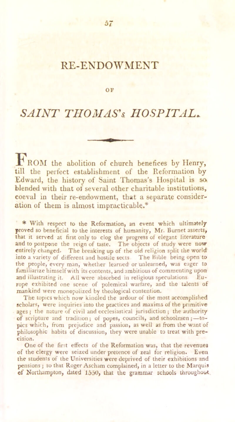 RE-ENDOWMENT OF SAINT THOMAS'* HOSPITAL. From the abolition of church benefices by Henry, till the perfect establishment of the Reformation by Edward, the history of Saint Thomas’s Hospital is so blended with that of several other charitable institutions, coeval in their re-endowment, that a separate consider- ation of them is almost impracticable.* * With respect to the Reformation, an event which ultimately proved so beneficial to the interests of humanity, Mr. Burnet asserts, that it served at first only to clog the progress of elegant literature and to postpone the reign of taste. The objects of study were now entirely changed. The breaking up of the old religion split the world into a variety of different and hostile setts The Bible being open to the people, every man, whether learned or unlearned, was eager to familiarize himself with its contents, and ambitious of commenting upon and illustrating it. All were absorbed in religious speculations Eu- rope exhibited one scene of polemical warfare, and the talents of mankind were monopolized by theological contention. The topics which now kindled the ardour of the most accomplished scholars, were inquiries into the practices and maxims of the primitive ages; the nature of civil and ecclesiastical jurisdiction; the authority of scripture and tradition; of popes, councils, and schoolmen;—to- pics which, from prejudice and passion, as well as from the want of philosophic habits of discussion, they were unable to treat with pre- cision. One of the first effects of the Reformation was, that the revenues of the clergy were seized under pretence of zeal for religion. Even the students of the Universities were deprived of their exhibitions and pensions ; so that Roger Ascham complained, in a letter to the Marquis cf Northampton, dated 1550, that the grammar schools throughout
