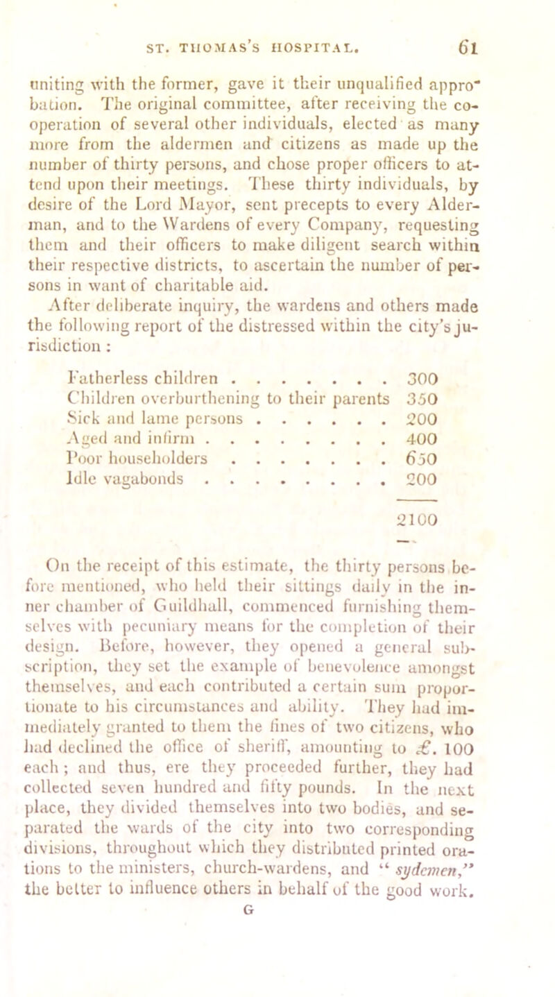 uniting with the former, gave it their unqualified appro bation. The original committee, after receiving the co- operation of several other individuals, elected as many more from the aldermen and citizens as made up the number of thirty persons, and chose proper oflicers to at- tend upon their meetings. These thirty individuals, by desire of the Lord Mayor, sent precepts to every Aider- man, and to the Wardens of every Company, requesting them and their officers to make diligent search within their respective districts, to ascertain the number of per- sons in want of charitable aid. After deliberate inquiry, the wardens and others made the following report of the distressed within the city’s ju- risdiction : Fatherless children 300 Children overburthening to their parents 350 Sick and lame persons 200 Aged and infirm 400 Poor householders 650 Idle vagabonds 200 2100 On the receipt of this estimate, the thirty persons be- fore mentioned, who held their sittings daily in the in- ner chamber of Guildhall, commenced furnishing them- selves with pecuniary means for the completion of their design. Before, however, they opened a general sub- scription, they set the example of benevolence amongst themselves, and each contributed a certain sum propor- tionate to his circumstances and ability. They had im- mediately granted to them the lines of two citizens, who had declined the office of sheriff, amounting to £. 100 each ; and thus, ere they proceeded further, they had collected seven hundred and fifty pounds. In the next place, they divided themselves into two bodies, and se- parated the wards of the city into two corresponding divisions, throughout which they distributed printed ora- tions to the ministers, church-wardens, and “ sydemen,” the belter to influence others in behalf of the good work. G