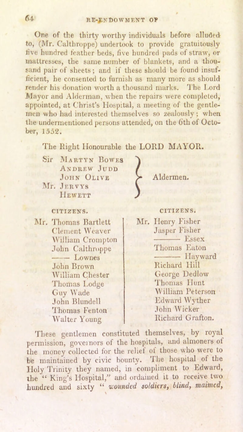 One of the thirty worthy individuals before alluded to, (Mr. Calthroppe) undertook to provide gratuitously live hundred leather beds, five hundred pads of straw, or mattresses, the same number of blankets, and a thou- sand pair of sheets; and if these should be found insuf- ficient, he consented to furnish as many more as should render his donation worth a thousand marks. The Lord Mayor and Alderman, when the repairs were completed, appointed, at Christ’s Hospital, a meeting of the gentle- men who had interested themselves so zealously; when the undermentioned persons attended, on the 6th of Octo- ber, 1552. The Right Honourable the LOUD MAYOR. Sir Martyn Bowes Andrew Judd John Olive Mr. Jervys Hew ext CITIZENS. Aldermen. CITIZENS. Mr. Thomas Bartlett Clement Weaver William Crompton John Calthroppe Lownes John Brown William Chester Thomas Lodge Guy Wade John Blundell Thomas Fenton Walter Young Mr. Henry Fisher Jasper Fisher Essex Thomas Eaton Hayward Richard Hill George Dedlow Thomas Hunt William Peterson Edward Wyther John Wicker Richard Grafton. These gentlemen constituted themselves, by royal permission, governors of the hospitals, and almoners ol the money collected for the relief of those who were to be maintained by civic bounty. '1 he hospital of the Holy Trinity they named, in compliment to Edward, the “ King’s Hospital,” and ordained it to receive two hundred and sixty “ wounded soldiers, blind, maimed,