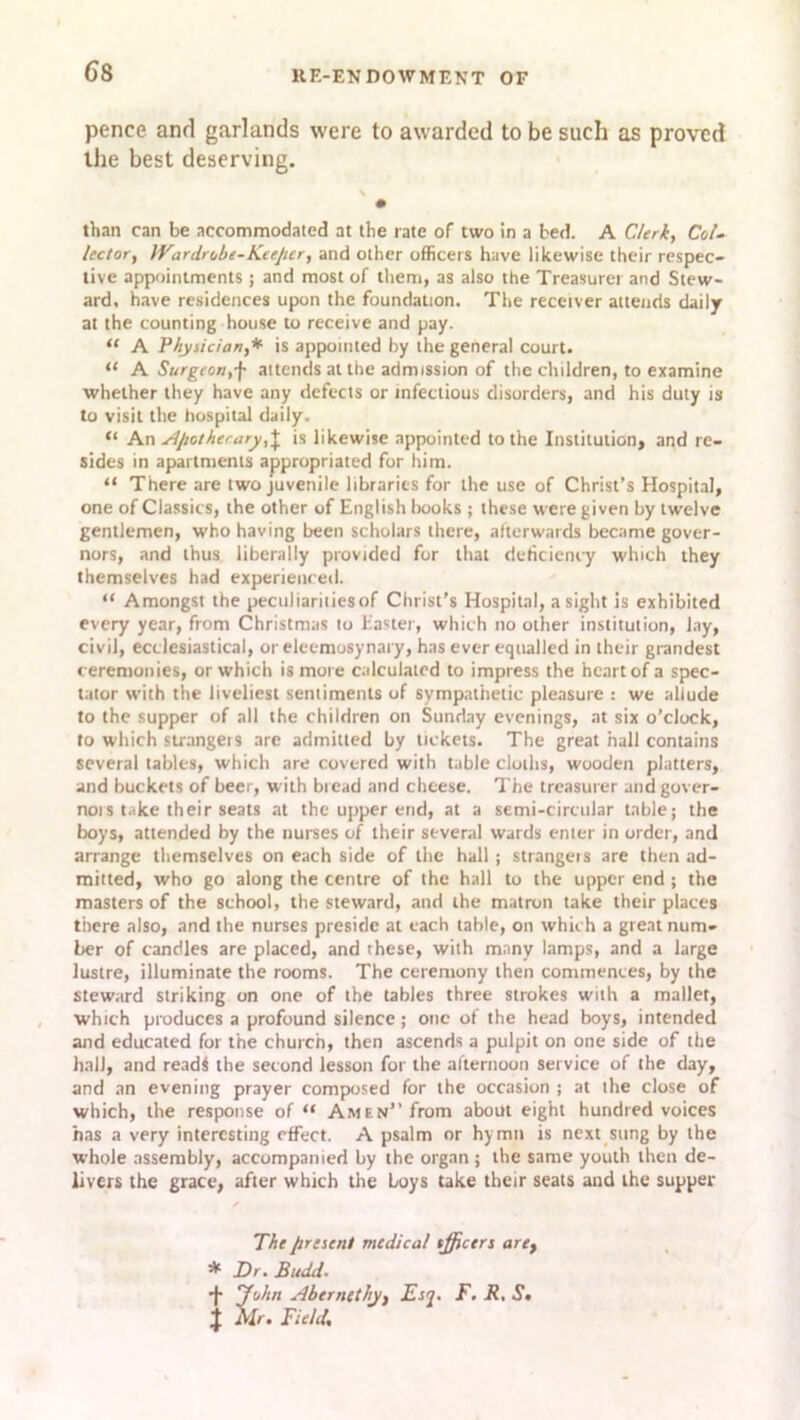 pence and garlands were to awarded to be such as proved the best deserving. than can be accommodated at the rate of two in a bed. A Clerk, Col- lector, IVardrobe-Keeper, and other officers have likewise their respec- tive appointments ; and most of them, as also the Treasurer and Stew- ard, have residences upon the foundation. The receiver attends daily at the counting house to receive and pay. “ A Physician,* is appointed by the general court. “ A Surgeon,f attends at the admission of the children, to examine whether they have any defects or infectious disorders, and his duty is to visit the hospital daily. “ An Apothecary, J is likewise appointed to the Institution, and re- sides in apartments appropriated for him. “ There are two juvenile libraries for the use of Christ’s Hospital, one of Classics, the other of English books ; these were given by twelve gentlemen, who having been scholars there, afterwards became gover- nors, and thus liberally provided for that deficiency which they themselves had experienced. “ Amongst the peculiarities of Christ’s Hospital, a sight is exhibited every year, from Christmas to Easter, which no other institution, lay, civil, ecclesiastical, or eleemosynary, has ever equalled in their grandest ceremonies, or which is more calculated to impress the heart of a spec- tator with the liveliest sentiments of sympathetic pleasure : we allude to the supper of all the children on Sunday evenings, at six o’clock, to which strangers are admitted by tickets. The great hall contains several tables, which are covered with table cloths, wooden platters, and buckets of beer, with bread and cheese. The treasurer and gover- nor take their seats at the upper end, at a semi-circular table; the boys, attended by the nurses of their several wards enter in order, and arrange themselves on each side of the hall; strangeis are then ad- mitted, who go along the centre of the hall to the upper end ; the masters of the school, the steward, and the matron take their places there also, and the nurses preside at each table, on which a great num- ber of candles are placed, and these, with many lamps, and a large lustre, illuminate the rooms. The ceremony then commences, by the steward striking on one of the tables three strokes with a mallet, which produces a profound silence; one of the head boys, intended and educated for the church, then ascends a pulpit on one side of the hall, and read! the second lesson for the afternoon service of the day, and an evening prayer composed for the occasion ; at the close of which, the response of “ Amen” from about eight hundred voices has a very interesting effect. A psalm or hymn is next sung by the whole assembly, accompanied by the organ ; the same youth then de- livers the grace, after which the boys take their seats and the supper The present medical tfficers are, * Dr. Budd. + Tohn Abernethy, Esq. F. R, St } Mr. Field,