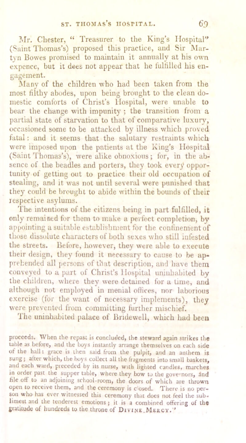 Mr. Chester, “ Treasurer to the King’s Hospital (Saint Thomas’s) proposed this practice, and Sir Mar- tvn Bowes promised to maintain it annually at his own expence, but it dees not appear that he fulfilled his en- gagement. Many of the children who had been taken from the most filthy abodes, upon being brought to the clean do- mestic comforts of Christ’s Hospital, were unable to bear the change with impunity ; the transition from a partial state of starvation to that of comparative luxury, occasioned some to be attacked by illness which proved fatal: and it seems that the salutary restraints which were imposed upon the patients at the King’s Hospital (Saint Thomas’s), were alike obnoxious; for, in the ab- sence of the beadles and porters, they took every oppor- tunity of getting out to practice their old occupation of stealing, and it was not until several were punished that they could be brought to abide within the bounds of their respective asylums. The intentions of the citizens being in part fulfilled, it only remained for them to make a perfect completion, by appointing a suitable establishment for the confinement of those dissolute characters of both sexes who still infested the streets. Before, however, they were able to execute their design, they found it necessary to cause to be ap- prehended all persons of that description, and have them conveyed to a part of Christ’s Hospital uninhabited by the children, where they were detained for a lime, and although not employed in menial offices, nor laborious exercise (for the want of necessary implements), they were prevented from committing further mischief. The uninhabited palace of Bridewell, which had been proceeds. When the repast is concluded, the steward again strikes the table as before, and the boys instantly arrange themselves on each side ot the hall: grace is then said from the pulpit, and an anthem is sung ; after which, the boys collect all the fragments into small baskets, and each ward, preceded by its nurse, with lighted candles, marches in order past the supper table, where they bow to the governors, ind file off to an adjoining school-room, the doors of which are thrown open to receive them, and the ceremony is dosed. There is no per- son who has ever witnessed this ceremony that does not feel the sub- limest and the tenderest emotions ; it is a combined offering of the gratitude of hundreds to the throne of Divine.Mekcy. *