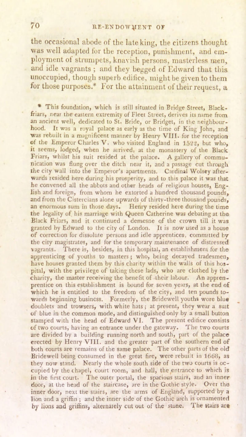 the occasional abode of the late king, the citizens thought was well adapted for the reception, punishment, and em- ployment ol strumpets, knavish persons, maslerless men, and idle vagrants ; and they begged of Edward that this unoccupied, though superb editice, might be given to them for those purposes.* For the attainment of their request, a * This foundation, which is still situated in Bridge Street, Black- friars, near the eastern extremity of Fleet Street, derives its name from an ancient well, dedicated to St. Bride, or Bridget, in the neighbour- hood. It was a royal palace as early as the time of King John, and ■was rebuilt in a magnificent manner by Henry VIII. for the reception of the Emperor Charles V. who visited England in 15‘22, but who, it seems, lodged, when he ai rived, at the monastery of the Black Friars, whilst his suit resided at the palace. A gallery of commu- nication was flung over the ditch near it, and a passage cut through the city wall into the Emperor’s apartments. Cardinal Wolsey after- wards resided here during his prosperity, and to this palace it was that he convened all the abbots and other heads of religious houses, Eng- lish and foreign, from whom he extorted a hundred thousand pounds, and from the Cistercians alone upwards of thirty-three thousand pounds, an enormous sum in those days. Henry resided here during the time the legality of his marriage with Queen Catherine was debating at the Black Friars, and it continued a demesne of the crown till it was granted by Edward to the city of London. It is now used as a house of correction for dissolute persons and idle apprentices, committed by the city magistrates, and for the temporary maintenance of distressed vagrants. There is, besides, in this hospital, an establishment for the apprenticing of youths to masters; who, being decayed tradesmen, have houses granted them by this charity within the walls of this hos- pital, with the privilege of taking these lads, who are clothed by the charity, the master receiving the benefit of their labour. An appren- prentice on this establishment is bound for seven years, at the end of which he is entitled to the freedom of the city, and ten pounds to- wards beginning business. Formerly, the Bridewell youths wore blue doublets and trowsers, with white hats; at present, they wear a suit of blue in the common mode, and distinguished only by a small button stamped with the head of Edward VI. The present edifice consists of two courts, having an entrance under the gateway. The two courts are divided by a building running north and south, part of the palace erected by Heniy VIII. and the greater part of the southern end of both eourts are remains of the same palace. The other parts of the old Bridewell being consumed in the great fire, were rebuilt in 1668, as they now stand. Nearly the whole south side of the two courts is oc- cupied by the chapel, court room, and hall, the(entrance to which is in the first court. The outer portal, the spacious stairs, and an inner door, at the head of the staircase, are in the Gothic style. Over the inner door, next the stairs, are the arms of England, supported by a lion and a griffin ; and the inner side of the Gothic arch is ornamented by lions and griffins, alternately cut out of the stone. The stairs are