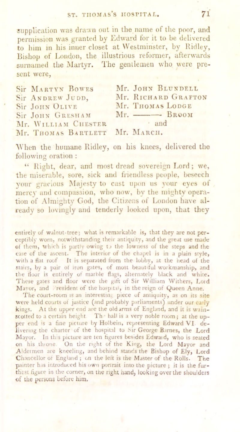 supplication was drawn out in the name of the poor, and permission was granted by Edward for it to be delivered to him in his inner closet at Westminster, by Ridley, Bishop of London, the illustrious reformer, afterwards surnamed the Martyr. The gentlemen who were pre- sent were, Sir Martyn Bowes Sir Andrew Judd, Sir John Olive Sir John Gresham Mr. William Chester Mr. Thomas Bartlett Mr. John Blundell Mr. Richard Grafton Mr. Thomas Lodge Mr. Broom and Mr. March. When the humane Ridley, on his knees, delivered the following oration : “ Right, dear, and most dread sovereign Lord; we, the miserable, sore, sick and friendless people, beseech your gracious Majesty to cast upon us your eyes of mercy and compassion, who now, bv the mighty opera- tion of Almighty God, the Citizens of London have al- ready so lovingly and tenderly looked upon, that they entirely of walnut-tree; what is remarkable is, that they are not per- ceptibly worn, notwithstanding their antiquity, and the great use made of them, which is partly owing ta the lowness of the steps and the ease of the ascent. The interior of the chapel is in a plain style, with a flat roof It is separated from the lobby, at the iiead of the stairs, by a pair o( iron gates, of most beautiful workmanship, and the floor is entirely of marble flags, alternately black and white. These gates and floor were the gift of Sir William Withers, Laid Mavor, and resident of the hospital, in the reign of Queen Anne. The court-room is an interesting piece of amiquity, as on its site were held courts ol justice (and probably parliaments) under our early kings. At the upper end are the old arms of England, and it is wain- scotted to a certain height Th ■ hall is a very noble room; at the up- per end is a fine picture by Holbein, representing Edward VI de- livering the charter of the hospital to >ir George Barnes, the Lord Mayor. In this picture are ten figures besides Edwaid, who is seated on his thione. On the right of the King, the Lord Mayor and Aldermen are kneeling, and behind stands the Bishop of Ely, Lord Chancellor ot England ; on the leit is the Master of the Rolls. The painter has introduced his own porirait into the picture ; it is the fur- thest figure in the corner, on the right hand, looking over the shoulders of the persons before him.