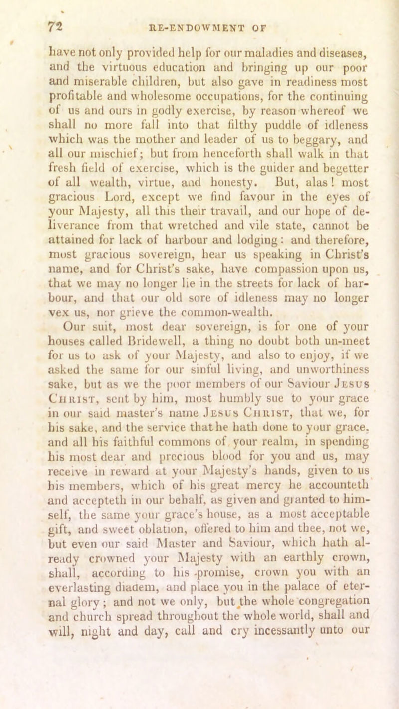 have not only provided help for our maladies and diseases, and the virtuous education and bringing up our poor and miserable children, but also gave in readiness most profitable and wholesome occupations, for the continuing of us and ours in godly exercise, by reason whereof we shall no more fall into that filthy puddle of idleness which was the mother and leader of us to beggary, and all our mischief; but from henceforth shall walk in that fresh field of exercise, which is the guider and begetter of all wealth, virtue, and honesty. But, alas! most gracious Lord, except we find favour in the eyes of your Majesty, all this their travail, and our hope of de- liverance from that wretched and vile state, cannot be attained for lack of harbour and lodging: and therefore, most gracious sovereign, hear us speaking in Christ's name, and for Christ’s sake, have compassion upon us, that we may no longer lie in the streets for lack of har- bour, and that our old sore of idleness may no longer vex us, nor grieve the common-wealth. Our suit, most dear sovereign, is for one of your houses called Bridewell, a thing no doubt both un-meet for us to ask of your Majesty, and also to enjoy, if we asked the same for our sinful living, and unworthiness sake, but as we the poor members of our Saviour Jesus Christ, sent by him, most humbly sue to your grace in our said master’s name Jesus Christ, that we, for his sake, and the service that he hath done to your grace, and all his faithful commons of your realm, in spending his most dear and precious blood for you and us, may receive in reward at your Majesty’s hands, given to us his members, which of his great mercy he accounteth and accepteth in our behalf, as given and gi anted to him- self, the same your grace’s house, as a most acceptable gift, and sweet oblation, offered to him and thee, not we, but even our said Master and Saviour, which hath al- ready crowned your Majesty with an earthly crown, shall, according to Ins -promise, crown you with an everlasting diadem, and place you in the palace of eter- nal glory ; and not we only, but ,the whole congregation and church spread throughout the whole world, shall and will, night and day, cull and cry incessantly unto our