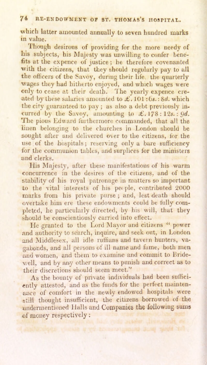 which latter amounted annually to seven hundred marks in value. Though desirous of providing for the more needy of his subjects, his Majesty was unwilling to confer bene- fits at the ex pence of justice; he therefore covenanted with the citizens, that they should regularly pay to all the officers of the Savoy, during their life the quarterly wages they had hitherto enjoyed, and which wages were only to cease at their death. The yearly expence cre- ated by these salaries amounted to £. 101 :6s.: 8d. which the city guaranteed to pay ; as also a debt previously in- curred by the Savoy, amounting to <£. 178 : 12s.: prf. The pious Edward furthermore commanded, that all the linen belonging to the churches in London should be sought after and delivered over to the citizens, for the use of the hospitals; reserving only a bare sufficiency for the communion tables, and surplices for the ministers und clerks. His Majesty, after these manifestations of his warm concurrence in the desires of the citizens, and of the stability of his royal patronage in matters so important to the vital interests of Ins people, contributed 2000 marks from his private purse ; and, lest death should overtake him ere these endowments could be fully com- pleted, he particularly directed, by his will, that they should be conscientiously carried into effect. He granted to the Lord Mayor and citizens “ power and authority to search, inquire, and seek out, in London and Middlesex, all idle ruffians and tavei n hunters, va- gabonds, and all persons of ill name and fame, both men and women, and them to examine and commit to Bride- well, and by any other means to punish and correct as to their discretions should seem meet.’* As the bounty of private individuals had been suffici- ently attested, and as the funds for the perfect mainten- ance of comfort in the newly endowed hospitals were still thought insufficient, the citizens borrowed of the undermentioned Halls and Companies the following sums of money respectively: