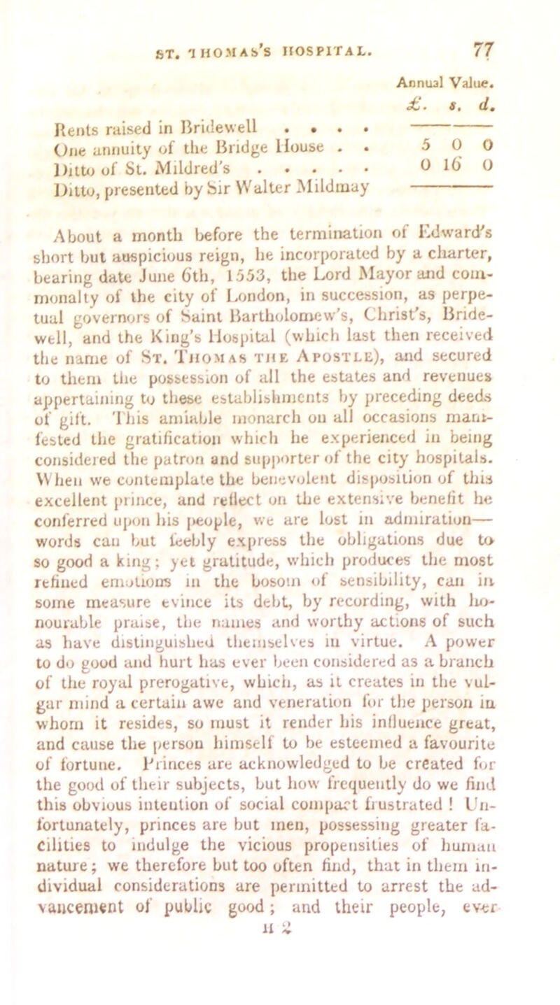 Rents raised in Bridewell .... One annuity of the Bridge House . . Ditto of St. Mildred’s Ditto, presented by Sir Walter Mildmay About a month before the termination of Edward’s short but auspicious reign, lie incorporated by a charter, bearing date June 6'tli, 1553, the Lord Mayor and com- monalty of the city of London, in succession, as perpe- tual governors of Saint Bartholomew’s, Christ's, Bride- well, and the King’s Hospital (which last then received the name of St. Thomas the Apostle), and secured to them the possession of all the estates and revenues appertaining to these establishments by preceding deeds of gift. This amiable monarch oil all occasions mani- fested the gratification which he experienced in being considered the patron and supporter of the city hospitals. When w'e contemplate the benevolent disposition of this excellent prince, and reflect on the extensive benefit he conferred upon his j>eople, we are lost in admiration— words can but feebly express the obligations due to so good a king; yet gratitude, which produces the most refined emotions in the bosom of sensibility, can in. some measure evince its debt, by recording, with lio- nourable praise, the names and worthy actions of such as have distinguished themselves in virtue. A power to do good and hurt has ever been considered as a branch of the royal prerogative, which, as it creates in the vul- gar mind a certain awe and veneration for the person in whom it resides, so must it render his influence great, and cause the person himself to be esteemed a favourite of fortune. Princes are acknowledged to be created for the good of their subjects, but how frequently do we find this obvious intention of social compact frustrated ! Un- fortunately, princes are but men, possessing greater fa- cilities to indulge the vicious propensities of human nature; we therefore hut too often find, that in them in- dividual considerations are permitted to arrest the ad- vancement of public good; and their people, ever Annual Value. £. s. d. 5 0 0