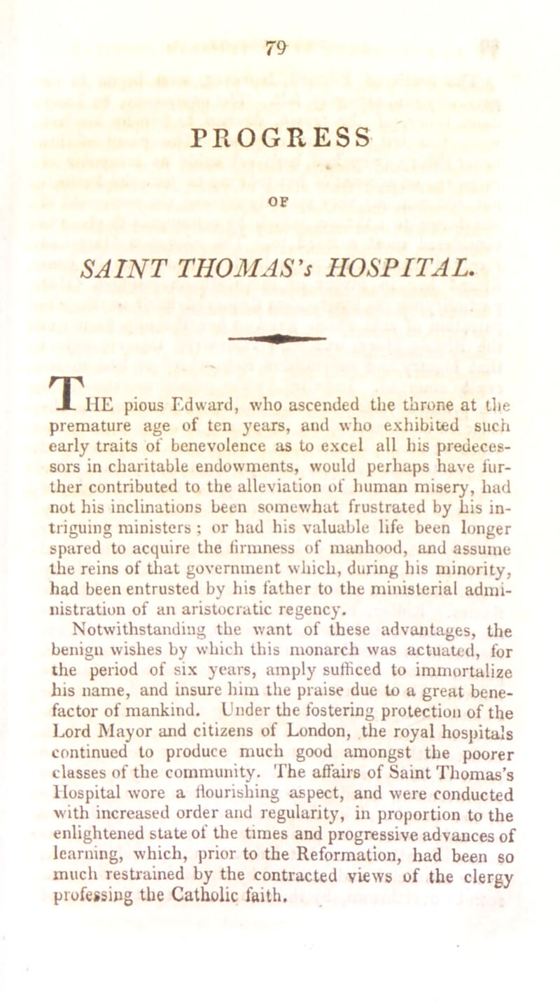 PROGRESS OF SAINT THOMAS'S HOSPITAL. TP HE pious Edward, who ascended the throne at the premature age of ten years, and who exhibited such early traits of benevolence as to excel all his predeces- sors in charitable endowments, would perhaps have fur- ther contributed to the alleviation of human misery, had not his inclinations been somewhat frustrated by his in- triguing ministers ; or had his valuable life been longer spared to acquire the firmness of manhood, and assume the reins of that government which, during his minority, had been entrusted by his father to the ministerial admi- nistration of an aristocratic regency. Notwithstanding the want of these advantages, the benign wishes by which this monarch was actuated, for the period of six years, amply sufficed to immortalize Ins name, and insure him the praise due to a great bene- factor of mankind. Under the fostering protection of the Lord Mayor and citizens of London, the royal hospitals continued to produce much good amongst the poorer classes of the community. The affairs of Saint Thomas’s Hospital wore a flourishing aspect, and were conducted w ith increased order and regularity, in proportion to the enlightened state of the times and progressive advances of learning, which, prior to the Reformation, had been so much restrained by the contracted views of the clergy professing the Catholic faith.