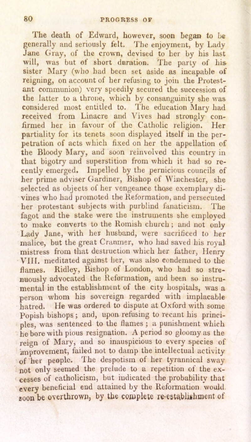 The death of Edward, however, soon began to be generally and seriously felt. The enjoyment, by Lady Jane Gray, of the crown, devised to her by his last will, was but of short duration. The parly of his- sister Mary (who had been set aside as incapable of reigning, on account of her refusing to join the Protest- ant communion) very speedily secured the succession of the latter to a throne, which by consanguinity she was considered most entitled to. The education Mary had received from Linacre and Vives had strongly con- firmed her in favour of the Catholic religion. Her partiality for its tenets soon displayed itself in the per- petration of acts which fixed on her the appellation of the Bloody Mary, and soon reinvolved this country in that bigotry and superstition from which it had so re- cently emerged. Impelled by the pernicious councils of her prime adviser Gardiner, Bishop of Winchester, she selected as objects of her vengeance thqse exemplary di- vines who had promoted the Reformation, and persecuted her protestant subjects with purblind fanaticism. The fagot and the stake were the instruments she employed to make converts to the Romish church; and not only Lady Jane, with her husband, were sacrificed to her malice, but the great Cranrner, who had saved his royal mistress from that destruction which her father, Henry VIII. meditated against her, was also condemned to the flames. Ridley, Bishop of London, who had so stre- nuously advocated the Reformation, and been so instru- mental in the establishment of the city hospitals, was a person whom his sovereign regarded with implacable hatred. He was ordered to dispute at Oxford with some Popish bishops ; and, upon refusing to recant his princi- ples, was sentenced to the flames ; a punishment which he bore with pious resignation. A period so gloomy as the reign of Mary, and so inauspicious to every species of improvement, failed not to damp the intellectual activity of her people. The despotism of her tyrannical sway not only seemed the prelude to a repetition of the ex- cesses of Catholicism, but indicated the probability that every beneficial end attained by the Reformation would soon be overthrown, by the complete re-esUtbluhment of