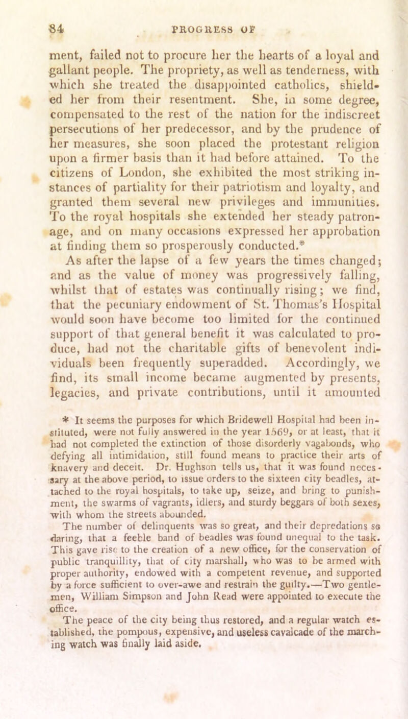 ment, failed not to procure her the hearts of a loyal and gallant people. The propriety, as well as tenderness, with which she treated the disappointed catholics, shield- ed her from their resentment. She, in some degree, compensated to the rest of the nation for the indiscreet persecutions of her predecessor, and by the prudence of her measures, she soon placed the protestant religion upon a firmer basis than it had before attained. To the citizens of London, she exhibited the most striking in- stances of partiality for their patriotism and loyalty, and granted them several new privileges and immunities. To the royal hospitals she extended her steady patron- age, and on many occasions expressed her approbation at finding them so prosperously conducted.* As after the lapse of a few years the times changed; and as the value of money was progressively falling, whilst that of estates was continually rising; we find, that the pecuniary endowment of St. Thomas's Hospital would soon have become too limited for the continued support of that general benefit it was calculated to pro- duce, had not the charitable gifts of benevolent indi- viduals been frequently superadded. Accordingly, we find, its small income became augmented by presents, legacies, and private contributions, until it amounted * It seems the purposes for which Bridewell Hospital had been in- stituted, were not fully answered in the year liS6y, or at least, that it had not completed the extinction of those disorderly vagabonds, who defying all intimidation, still found means to practice their arts of knavery and deceit. Dr. Hughson tells us, that it was found neces- sary at the above period, to issue orders to the sixteen city beadles, at- tached to the royal hospitals, to take up, seize, and bring to punish- ment, the swarms of vagrants, idlers, and sturdy beggars of both sexes, with whom the streets abounded. The number of delinquents was so great, and their depredations so daring, that a feeble band of beadles was found unequal to the task. This gave rise to the creation of a new office, for the conservation of public tranquillity, that of city marshall, who was to he armed with proper authority, endowed with a competent revenue, and supported by a force sufficient to over-awe and restrain the guilty.—Two gentle- men, William Simpson and John Read were appointed to execute the office. The peace of the city being thus restored, and a regular watch es- tablished, the pompous, expensive, and useless cavalcade of the march- ing watch was finally laid aside.