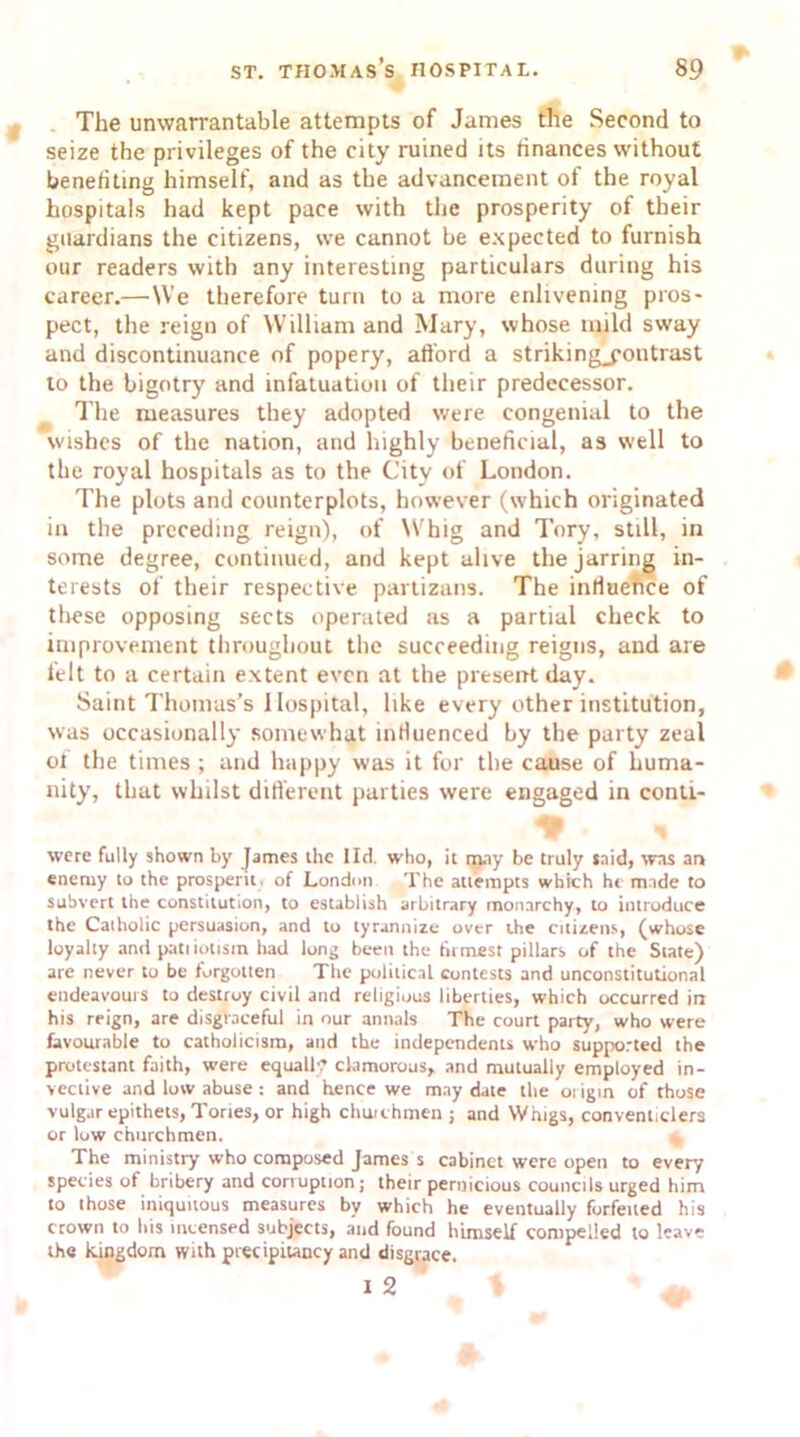 The unwarrantable attempts of James the Second to seize the privileges of the city ruined its finances without benefiting himself, and as the advancement of the royal hospitals had kept pace with the prosperity of their guardians the citizens, we cannot be expected to furnish our readers with any interesting particulars during his career.—We therefore turn to a more enlivening pros- pect, the reign of William and Mary, whose mild sway and discontinuance of popery, afford a striking_pontrast to the bigotry and infatuation of their predecessor. The measures they adopted were congenial to the wishes of the nation, and highly beneficial, as well to the royal hospitals as to the City of London. The plots and counterplots, however (which originated in the preceding reign), of Whig and Tory, still, in some degree, continued, and kept alive the jarring in- terests of their respective partizans. The influence of these opposing sects operated as a partial check to improvement throughout the succeeding reigns, and are felt to a certain extent even at the present day. Saint Thomas’s Hospital, like every other institution, was occasionally somewhat influenced by the party zeal of the times ; and happy was it for the cause of huma- nity, that whilst different parties were engaged in contt- were fully shown by James ihe lid. who, it may be truly said, was an enemy to the prosperit, of London The attempts which hi made to subvert the constitution, to establish arbitrary monarchy, to introduce the Catholic persuasion, and to tyrannize over the citizens, (whose loyalty and pan iotism had long been the firmest pillars of the State) are never to be forgotten The political contests and unconstitutional endeavours to destroy civil and religious liberties, which occurred in his reign, are disgraceful in our annals The court party, who were favourable to Catholicism, and the independents who supported the protestant faith, were equally clamorous,, and mutually employed in- vective and low abuse : and hence we may date the origin of those vulgar epithets, Tories, or high chuuhmen ; and Whigs, conventiclers or low churchmen. The ministry who composed James s cabinet were open to every species of bribery and corruption; their pernicious councils urged him to those iniquitous measures by which he eventually forfeited his crown to !>is incensed subjects, and found himself compelled to leave the kingdom with precipitancy and disgrace. i 2 t ' ^