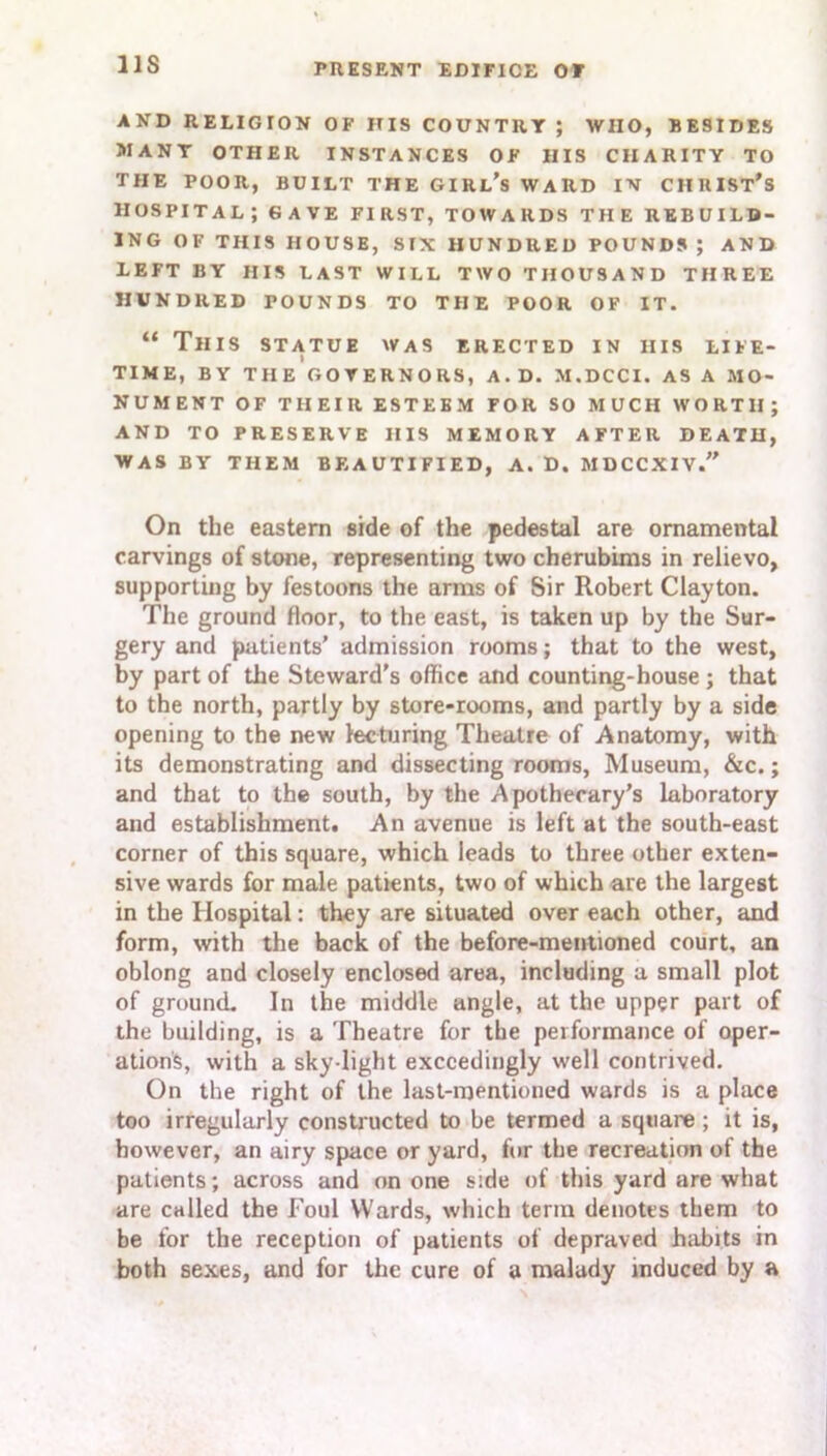 US AND RELIGION OF ITIS COUNTRY ; WHO, BESIDES 5IANT OTHER INSTANCES OF HIS CHARITY TO THE POOR, BUILT THE GIRl’s WARD IN CHRIST’S hospital; GAVE FIRST, TOWARDS THE REBUILD- ING OF THIS HOUSE, SIX HUNDRED POUNDS; AND LEFT BY HIS LAST WILL TWO THOUSAND THREE HUNDRED POUNDS TO THE POOR OF IT. “ This statue was erected in iiis life- time, BY THE GOVERNORS, A. D. M.DCCI. AS A MO- NUMENT OF THEIR ESTEEM FOR SO MUCH WORTH; AND TO PRESERVE HIS MEMORY AFTER DEATH, WAS BY THEM BEAUTIFIED, A. D. MDCCXIV.” On the eastern side of the pedestal are ornamental carvings of stone, representing two cherubims in relievo, supporting by festoons the arms of Sir Robert Clayton. The ground floor, to the east, is taken up by the Sur- gery and patients’ admission rooms; that to the west, by part of the Steward's office and counting-house ; that to the north, partly by store-rooms, and partly by a side opening to the new lecturing Theatre of Anatomy, with its demonstrating and dissecting rooms. Museum, &c.; and that to the south, by the Apothecary’s laboratory and establishment. An avenue is left at the south-east corner of this square, which leads to three other exten- sive wards for male patients, two of which are the largest in the Hospital: they are situated over each other, and form, with the back of the before-mentioned court, an oblong and closely enclosed area, including a small plot of ground. In the middle angle, at the upper part of the building, is a Theatre for the performance of oper- ations, with a sky light exceedingly well contrived. On the right of the last-mentioned wards is a place too irregularly constructed to be termed a square; it is, however, an airy space or yard, for the recreation of the patients; across and on one side of this yard are what are called the Foul Wards, which term denotes them to be for the reception of patients of depraved habits in both sexes, and for the cure of a malady induced by a
