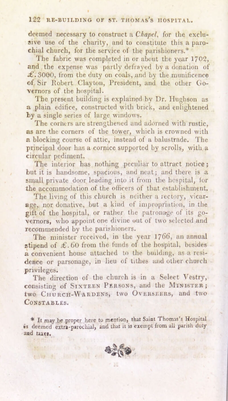 deemed necessary to construct a Chapel, for the exclu- sive use of the charity, and to constitute this a paro- chial church, for the service of the parishioners.* The fabric was completed in or about the year 1702, and the expense was partly defrayed by a donation of .£.3000, from the duty on coals, and by the munificence of Sir Robert Clayton, President, and the other Go- vernors of the hospital. The present building is explained by Dr. Ilughson as a plain edifice, constructed with brick, and enlightened by a single series of large windows. The corners are strengthened and adorned with rustic, as are the corners of the tower, which is crowned with a blocking course of attic, instead of a balustrade. The principal door has a cornice supported by scrolls, with a circular pediment. The interior has nothing peculiar to attract notice; but it is handsome, spacious, and neat; and there is a small private door leading into it from the hospital, lor the accommodation of the officers of that establishment. The living of this church is neither a rectory, vicar- age, nor donative, but a kind of impropriation, in the gift of the hospital, or rather the patronage of its go- vernors, who appoint one divine out of two selected and recommended by the parishioners. The minister received, in the year 1766', an annual stipend of £.60 from the funds of the hospital, besides a convenient house attached to the building, as a resi- dence or parsonage, in lieu of tithes and other church privileges. The direction of the church is in a Select Vestry, consisting of Sixteen Persons, and the Minister; two Church-Wardens, two Overseers, and two Constables. ^ It may be proper here to mention, that Saint Thomas s Hospital is deemed extra-parochial, and that it is exempt from all parish duty and taxes.