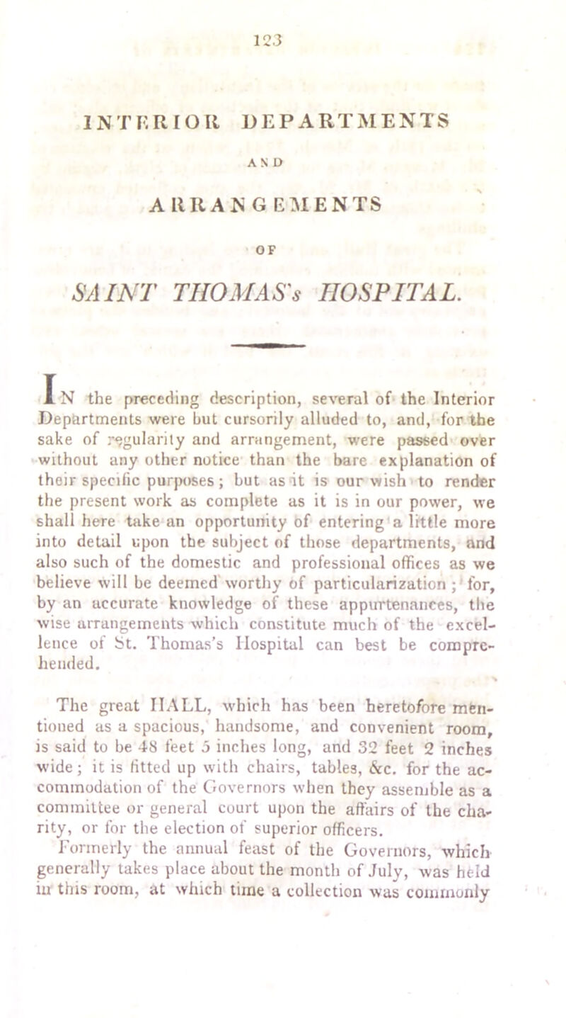 INTERIOR DEPARTMENTS AND ARRANGEMENTS OF SAINT TIIOMAS's HOSPITAL. I N the preceding description, several of the Interior Departments were hut cursorily alluded to, and, for the sake of regularity and arrangement, were passed over without any other notice than the bare explanation of their specific purposes; but as it is our wish to render the present work as complete as it is in our power, we shall here take an opportunity of entering a little more into detail upon the subject of those departments, and also such of the domestic and professional offices as we believe will be deemed worthy of particularization for, by an accurate knowledge of these appurtenances, the wise arrangements which constitute much of the excel- lence of bt. Thomas’s Hospital can best be compre- hended. % The great HALL, which has been heretofore men- tioned as a spacious, handsome, and convenient room, is said to he 48 feet 5 inches long, and 32 feet 2 inches wide; it is fitted up with chairs, tables, &c. for the ac- commodation of the Governors when they assemble as a committee or general court upon the affairs of the cha- rity, or for the election of superior officers. Formerly the annual feast of the Governors, which generally takes place about the month of July, was held in this room, at which time a collection was commonly