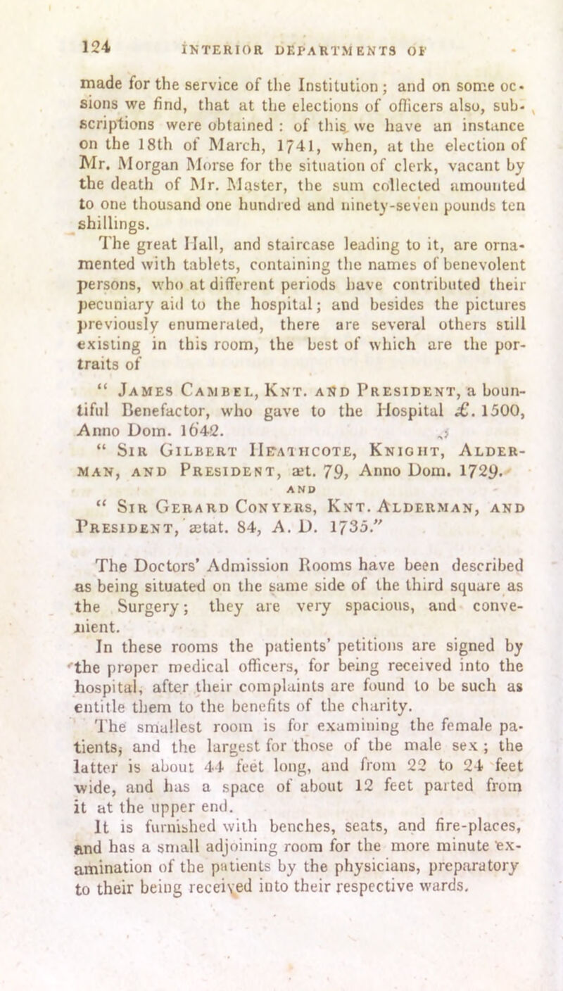 made for the service of the Institution ; and on some oc- sions we find, that at the elections of officers also, sub- scriptions were obtained : of this we have an instance on the 18th of March, 1741, when, at the election of Mr. Morgan Morse for the situation of clerk, vacant by the death of Mr. Master, the sum collected amounted to one thousand one hundred and ninety-seven pounds ten shillings. The great Hall, and staircase leading to it, are orna- mented with tablets, containing the names of benevolent persons, who at different periods have contributed their pecuniary aid to the hospital; and besides the pictures previously enumerated, there are several others still existing in this room, the best of which are the por- traits of “ James Cambel, Knt. and President, a boun- tiful Benefactor, who gave to the Hospital £. 1500, Anno Dom. 16'42. j “ Sir Gilbert IIeai iicote, Knigiit, Alder- man, and President, a:t. 79, Anno Dom. 1729. AND “ Sir Gerard Conyers, Knt. Alderman, and President, ajtat. 84, A. D. 1735/' The Doctors’ Admission Rooms have been described as being situated on the same side of the third square as the Surgery; they are very spacious, and conve- nient. In these rooms the patients’ petitions are signed by the proper medical officers, for being received into the hospital, after their complaints are found to be such as entitle them to the benefits of the charity. The smallest room is for examining the female pa- tients* and the largest for those of the male sex ; the latter is about 44 feet long, and from 22 to 24 feet wide, and has a space of about 12 feet parted from it at the upper end. It is furnished with benches, seats, and fire-places, and has a small adjoining room for the more minute ex- amination of the patients by the physicians, preparatory to their being received into their respective wards.