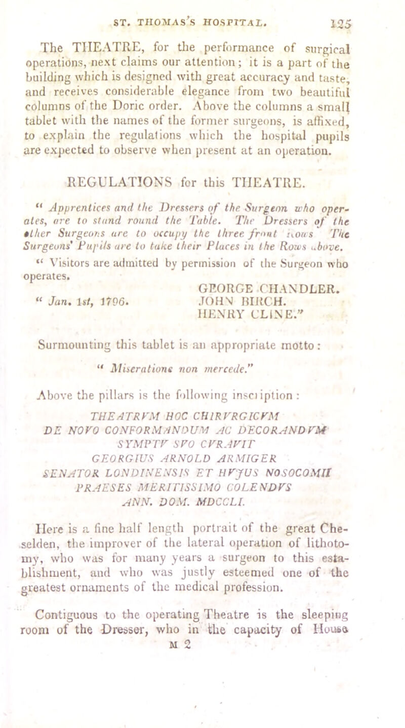 The THEATRE, for the performance of surgical operations, next claims our attention; it is a part of the building which is designed with great accuracy and taste, and receives considerable elegance from two beautiful columns of the Doric order. Above the columns a small tablet with the names of the former surgeons, is affixed, to explain the regulations which the hospital pupils are expected to observe when present at an operation. REGULATIONS for this THEATRE. “ Apprentices and the Dressers of the. Surgeon uho oper- ates, are to stand round the Table. The Dressers of the tllier SurgcoTis are to occupy the three front nows The Surgeons' Tupi/s are to take their Pluces in the Rows ..bone. “ Visitors are admitted by permission of the Surgeon who operates. GP.ORGE CHANDLER. “ Jan, 1st, 1796. JOHN BIRCH. HENRY CLINE. Surmounting this tablet is an appropriate motto: “ Migrations non rnercede.” Above the pillars is the following insciiption : THEATREM HOC CHIRVRGICVM DE NOVO CONFORMANDUA AC DECO RAND VM SYMPTV SFO CVRAVIT GEORGIUS ARNOLD ARMIGER SENATOR LONDINENSIS ET HVJUS NOSOCOMII TRAESES MERITISSIMO COLEND VS ANN. DOM. MDCCLl. Here is a fine half length portrait of the great Che- selden, the improver of the lateral operation of lithoto- my, who was for many years a surgeon to this esta- blishment, and who was justly esteemed one of the greatest ornaments of the medical profession. Contiguous to the operating Theatre is the sleeping room of the Dresser, who in the capacity of House M 2