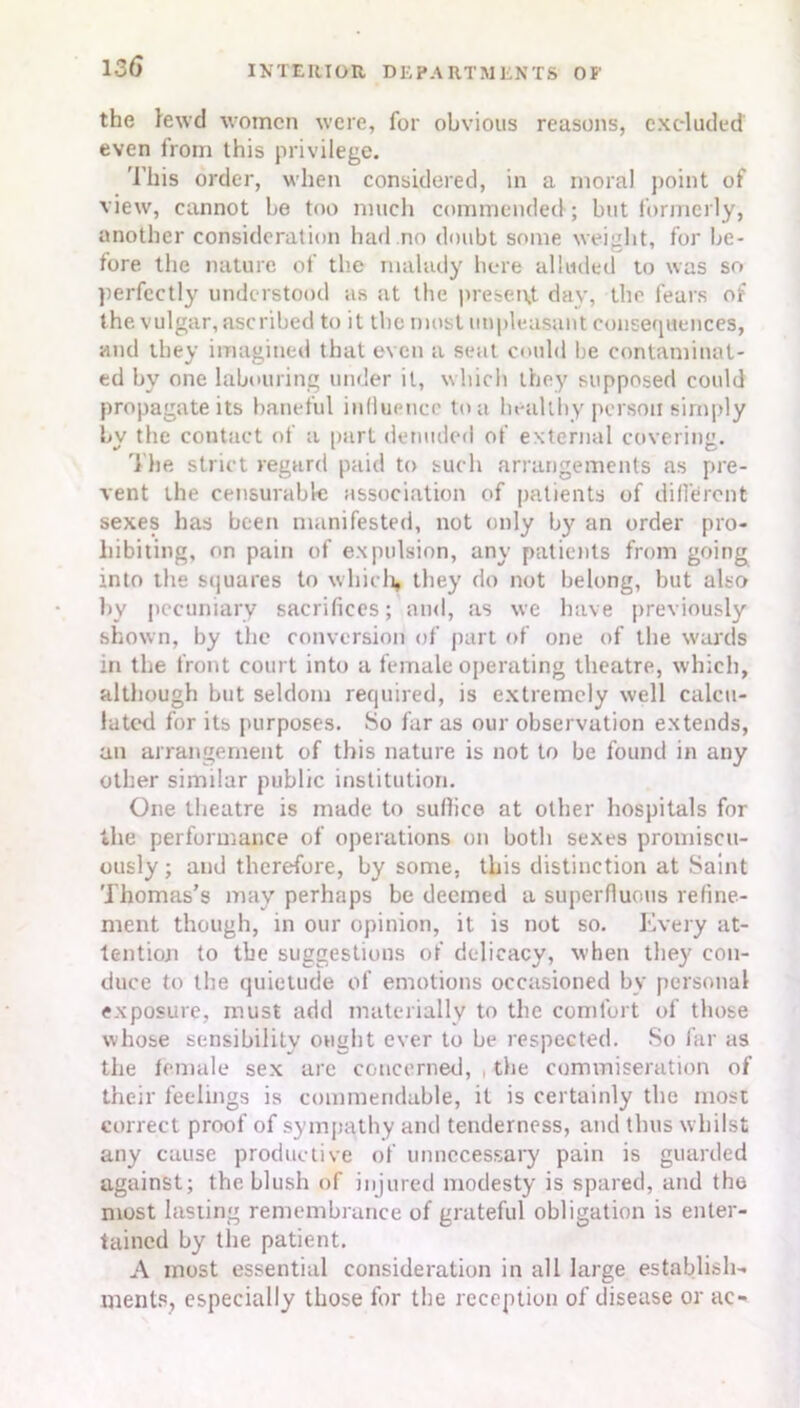 the lewd women were, for obvious reasons, excluded even from this privilege. This order, when considered, in a moral point of view, cannot he too much commended; but formerly, another consideration had .no doubt some weight, for be- fore the nature of the malady here alluded to was so perfectly understood as at the present day, the fears of the vulgar, ascribed to it the most unpleasant consequences, and they imagined that even a seat could be contaminat- ed by one labouring under it, which they supposed could propagate its baneful influence to a healthy person simply by the contact of a part denuded of external covering. The strict regard paid to such arrangements as pre- vent the censurable association of patients of different sexes has been manifested, not only by an order pro- hibiting, on pain of expulsion, any patients from going into the squares to which, they do not belong, but also by pecuniary sacrifices; and, as we have previously shown, by the conversion of part of one of the wards in the front court into a female operating theatre, which, although but seldom required, is extremely well calcu- lated for its purposes. So far as our observation extends, an arrangement of this nature is not to be found in any other similar public institution. One theatre is made to suffice at other hospitals for the performance of operations on both sexes promiscu- ously ; and therefore, by some, this distinction at Saint Thomas’s may perhaps be deemed a superfluous refine- ment though, in our opinion, it is not so. Every at- tention to the suggestions of delicacy, when they con- duce to the quietude of emotions occasioned by personal exposure, must add materially to the comfort of those whose sensibility ought ever to be respected. So far as the female sex arc concerned, the commiseration of their feelings is commendable, it is certainly the most correct proof of sympathy and tenderness, and thus whilst any cause productive of unnecessary pain is guarded against; the blush of injured modesty is spared, and the most lasting remembrance of grateful obligation is enter- tained by the patient. A most essential consideration in all large establish- ments, especially those for the reception of disease or ac-
