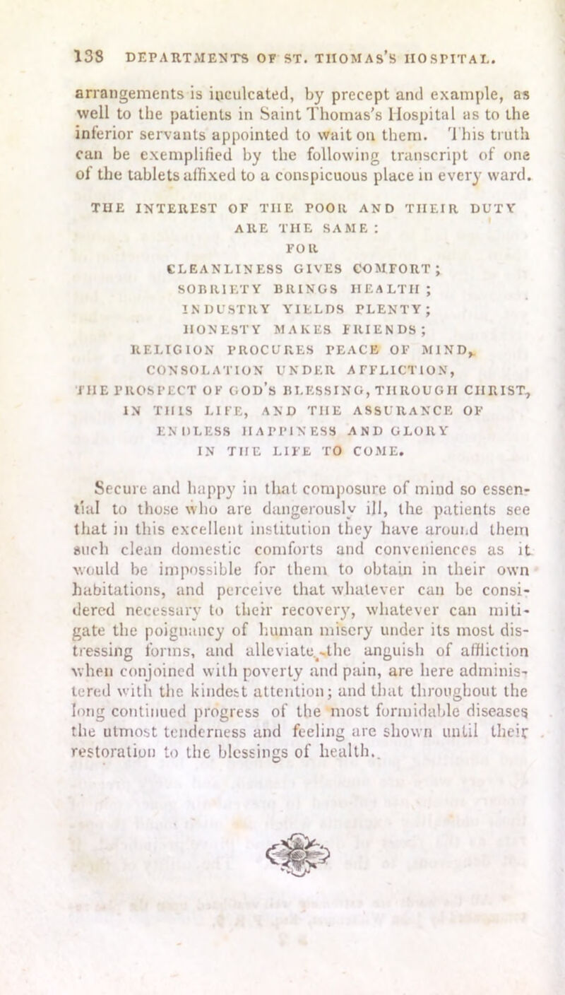 arrangements is inculcated, by precept and example, as well to the patients in Saint Thomas’s Hospital as to the inferior servants appointed to wait on them. This truth can be exemplified by the following transcript of one of the tablets affixed to a conspicuous place in ever)' ward. THE INTEREST OP TIIE TOOIt AND THEIR DUTY ARE THE SAME: FOR CLEANLINESS GIVES COMFORT; SOBRIETY BRINGS HEALTH; INDUSTRY YIELDS PLENTY; HONESTY MAKES FRIENDS; RELIGION PROCURES PEACE OF MIND, CONSOLATION UNDER AFFLICTION, THE PROSPECT OF GOD’s BLESSING, THROUGH CHRIST, IN THIS LIFE, AND THE ASSURANCE OF ENDLESS HAPPINESS AND GLORY IN THE LIFE TO COME. Secure and happy in that composure of mind so essen- tial to those who are dangerously ill, the patients see that in this excellent institution they have aroui.d them such clean domestic comforts and conveniences as it would he impossible for them to obtain in their own habitations, and perceive that whatever can be consi- dered necessary to their recovery, whatever can miti- gate the poignancy of human misery under its most dis- tressing forms, and alleviate.^thc anguish of affliction when conjoined with poverty and pain, are here adminis- tered with the kindest attention; and that throughout the long continued progress of the most formidable diseases tlie utmost tenderness and feeling are shown until their restoration to the blessings of health..