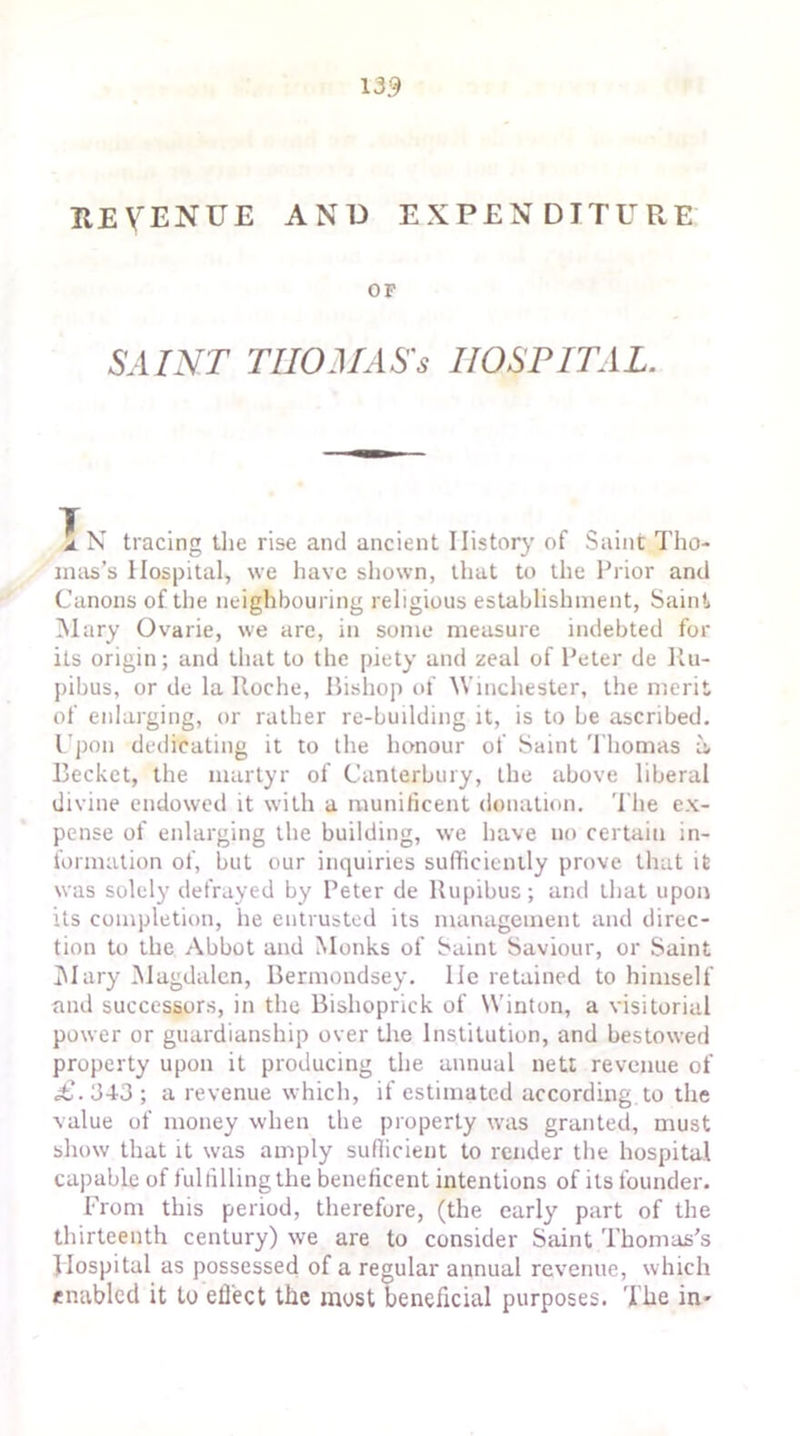 revenue and expenditure OF SAINT THOMAS'S HOSPITAL. 1 N tracing the rise and ancient History of Saint Tho- mas's Hospital, we have shown, that to the Prior and Canons of the neighbouring religious establishment, Saint Mary Ovarie, we are, in some measure indebted for its origin; and that to the piety and zeal of Peter de Ru- pibus, or de la Itoche, Bishop of Winchester, the merit of enlarging, or rather re-building it, is to be ascribed. Upon dedicating it to the honour of Saint Thomas a, Becket, the martyr of Canterbury, the above liberal divine endowed it with a munificent donation. The ex- pense of enlarging the building, we have no certain in- formation of, but our inquiries sufficiently prove that it was solely defrayed by Peter de Rupibus; and that upon its completion, he entrusted its management and direc- tion to the Abbot and Monks of Saint Saviour, or Saint Mary Magdalen, Bermondsey, lie retained to himself and successors, in the Bishoprick of Winton, a visitorial power or guardianship over the Institution, and bestowed property upon it producing the annual nett revenue of <£.34-3; a revenue which, if estimated according to the value of money when the property was granted, must show that it was amply sufficient to render the hospital capable of fulfilling the beneficent intentions of its founder. From this period, therefore, (the early part of the thirteenth century) we are to consider Saint Thomas's Hospital as possessed of a regular annual revenue, which enabled it to eflect the most beneficial purposes. The in-