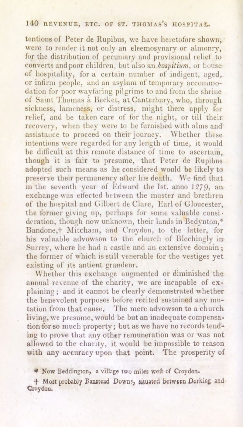 tentions of Peter de Rupibus, we have heretofore shown, were to render it not only an eleemosynary or almonry, for the distribution of pecuniary and provisional relief to converts and poor children, but also an )'lospi/ittnt, or house of hospitality, for a certain number of indigent, aged, or infirm people, and an asylum of temporary accommo- dation for poor wayfaring pilgrims to and from the shrine of Saint Thomas a Beeket, at Canterbury, who, through sickness, lameness, or disiress, might there apply for relief, and be taken care of for the night, or till their recovery, when they were to be furnished with alms and assistance to proceed on their journey. Whether these intentions were regarded for any length of time, it would be difficult at this remote distance of time to ascertain, though it is fair to presume, that Peter de Rupibus adopted such means as lie considered would be likely to preserve their permanency after his death. We find that in the seventh year of Edward the 1st. anno 127.9, an exchange was effected between the master and brethren of the hospital and Gilbert de Clare, Earl of Gloucester, the former giving up, perhaps for some valuable consi • deration, though now unknown, their lands in Bedynton,* Bandone,+ Mitcham, and Croydon, to the latter, for his valuable advowson to the church of Blechingly in Surrey, where he had a castle and an extensive domain; the former of which is still venerable for the vestiges yet existing of its antient grandeur. Whether this exchange augmented or diminished the annual revenue of the charity, we are incapable of ex- plaining ; and it cannot be clearly demonstrated whether the benevolent purposes before recited sustained any mu- tation from that cause. The mere advowson to a church living, we presume, would be but an inadequate compensa- tion for so much property; but as we have no records tend- ing to prove that any other remuneration was or was not allowed to the charity, it would be impossible to reason with any accuracy upon that point. The prosperity of * Now Beddington, a village two miles weft of Croydon. f Most probably Eanstead Downs, situated between Dorking and Croydon.