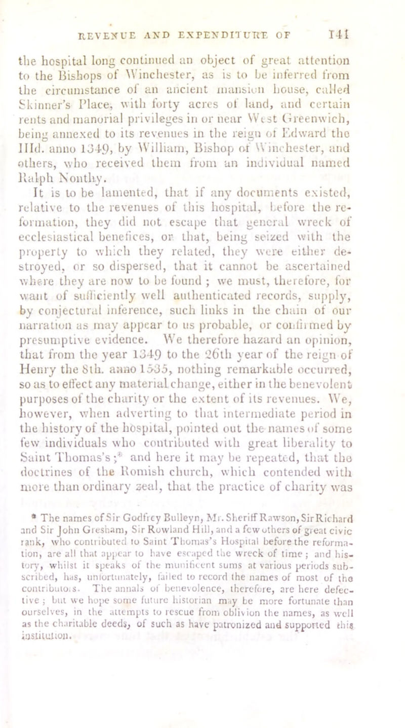 the hospital long continued an object of great attention to the Bishops of Winchester, as is to be inferred from the circumstance of an ancient mansion house, called Skinner’s Place, with forty acres of land, and certain rents and manorial privileges in or near West Greenwich, beina annexed to its revenues in the reign of Edward tho 1 lid. anno 134.9, by William, Bishop of Winchester, and others, who received them from an individual named Ralph Nontliy. It is to be lamented, that if any documents existed, relative to the revenues of this hospital, before the re- formation, they did not escape that general wreck of ecclesiastical benefices, or that, being seized with the property to which they related, they were either de- stroyed, or so dispersed, that it cannot be ascertained where they are now to be found ; we must, therefore, for want of suiliciently well authenticated records, supply, by conjectural inference, such links in the chain of our narration as may appear to us probable, or couth med by presumptive evidence. We therefore hazard an opinion, that from the year 134.9 to the 26th year of the reign of Henry the 8th. anno 1535, nothing remarkable occurred, so as to effect any material change, either in the benevolent purposes of the charity or the extent of its revenues. We, however, when adverting to that intermediate period in the history of the hospital, pointed out the names of some few individuals who contributed with great liberality to Saint Thomas’s;* and here it may be repeated, that tho doctrines of the Romish church, which contended with more than ordinary seal, that the practice of charity was * The names of Sir Godfrey Bulleyn, Mr. Sheriff Rawson,SirRichard and Sir John Gresham, Sir Rowland Hill, and a fewolhers of great civic rank, who contributed to Saint Thomas’s Hospital before the reforma- tion, are all that appear to have escaped the wreck of time ; and his- tory, whilst it speaks of the munificent sums at various periods sub- scribed, has, unfortunately, failed to record the names of most of tho contributor. The annals of benevolence, therefore, are here defec- tive ; but we hope some future historian m .y be more fortunate than ourselves, in the attempts to rescue from oblivion the names, as well as the charitable deeds, of such as have patronized and supported this institution.