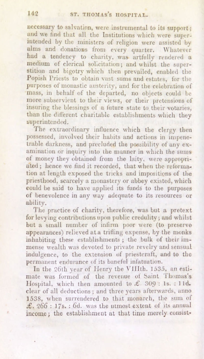 necessary to salvation, were instrumental to its support; and we iind that all the Institutions which were super- intended by the ministers of religion were assisted by alms and donations from every quarter. Whatever had a tendency to charity, was artfully rendered a medium of clerical solicitation; and whilst the super- stition and bigotry which then prevailed, enabled the Popish Priests to obtain vast sums and estates, for the purposes of monastic austerity, and for the celebration of mass, in behalf of the departed, no objects could be more subservient to their views, or their pretensions of insuring the blessings of a future state to their votaries, than the different charitable establishments which they superintended. The extraordinary influence which the clergy then possessed, involved their habits and actions in impene- trable darkness, and precluded the possibility of any ex- amination or inquiry into the manner in which the sums of money they obtained from the laity, were appropri- ated ; hence we find it recorded, that when the reforma- tion at length exposed the tricks and impositions of the priesthood, scarcely a monastery or abbey existed, which could be said to have applied its funds to the purposes of benevolence in any way adequate to its resources or ability. The practice of charity, therefore, was but a pretext for levying contributions upon public credulity; and whilst but a small number of infirm poor were (to preserve appearances) relieved at a trifling expense, by the monks inhabiting these establishments ; the bulk of their im- mense wealth was devoted to private revelry and sensual indulgence, to the extension of priestcraft, and to the permanent endurance of its baneful infatuation. In the 26th year of Henry the V111th. 1535, an esti- mate was formed of the revenue of baint Thomas’s Hospital, which then amounted to £ 309 : Is. : 1 Id. clear of all deductions; and three years afterwards, anno 1538, when surrendered to that monarch, the sum of £. 266 : 17s. : 6d. was the utmost extent of its annual income; the establishment at that time merely consist-
