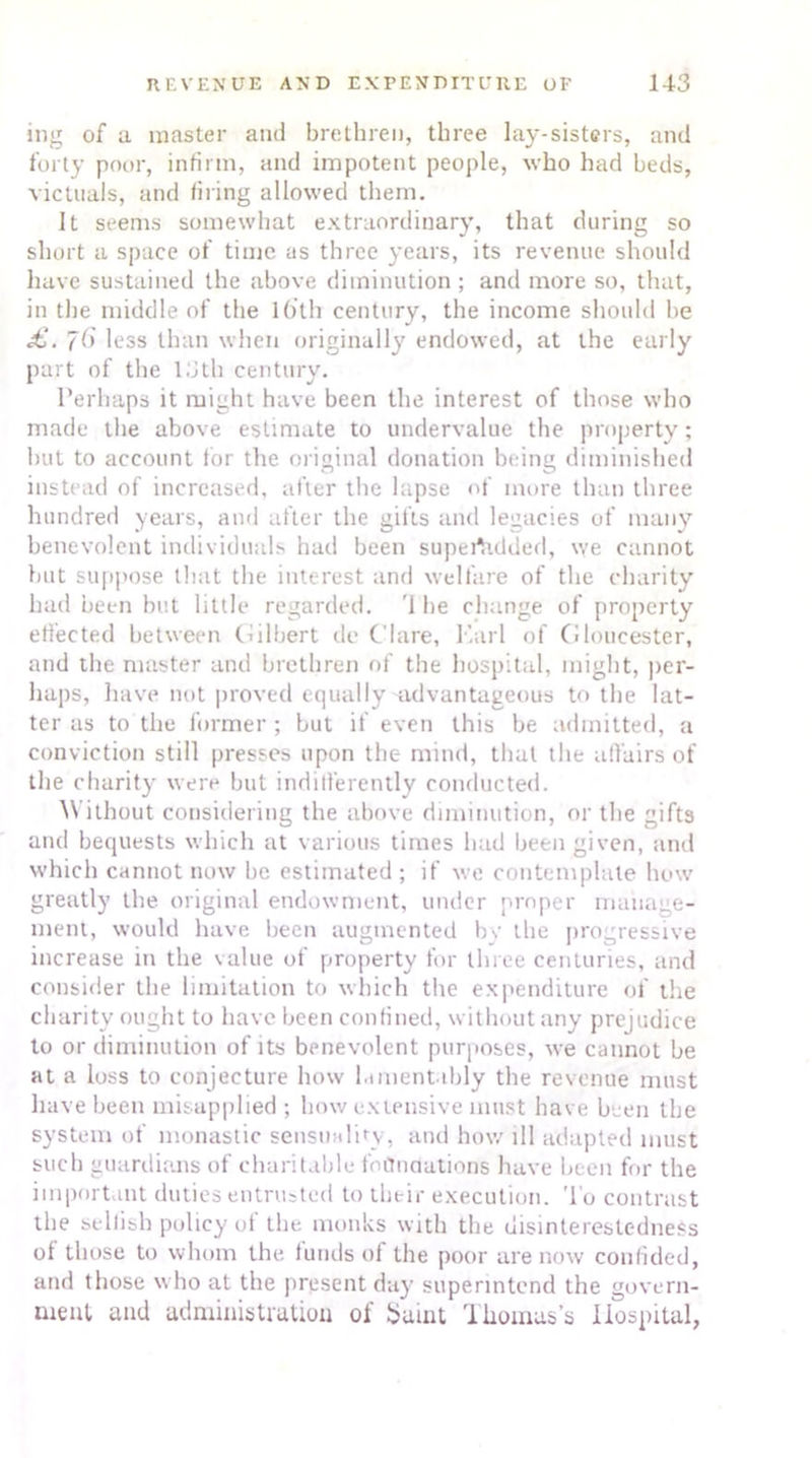 ing of a master and brethren, three lay-sisters, and forty poor, infirm, and impotent people, who had beds, victuals, and filing allowed them. it seems somewhat extraordinary, that during so short a space of time as three years, its revenue should have sustained the above diminution ; and more so, that, in the middle of the lb'lh century, the income should be £,. j6 less than when originally endowed, at the early part of the 13th century. Perhaps it might have been the interest of those who made the above estimate to undervalue the property; but to account for the original donation being diminished instead of increased, after the lapse of more than three hundred years, and after the gifts and legacies of many benevolent individuals had been supertidded, we cannot but suppose that the interest and welfare of the charity had been but little regarded. '1 be change of property effected between (Gilbert de Clare, Karl of Gloucester, and the master and brethren of the hospital, might, per- haps, have not proved equally advantageous to the lat- ter as to the former ; but if even this be admitted, a conviction still presses upon the mind, that the affairs of the charity were but indifferently conducted. Without considering the above diminution, or the gifts and bequests which at various times had been given, and which cannot now he estimated ; if we contemplate how greatly the original endowment, under proper manage- ment, would have been augmented by the progressive increase in the value of property for three centuries, and consider the limitation to which the expenditure of the charity ought to have been confined, without any prejudice to or diminution of its benevolent purposes, we cannot be at a loss to conjecture how lamentably the revenue must have been misapplied ; bow extensive must have been the system of monastic sensuality, and how ill adapted must such guardians of charitable foundation's have been for the important duties entrusted to their execution. To contrast the selfish policy of the monks with the disinterestedness ol those to whom the. funds of the poor are now confided, and those who at the present day superintend the govern- ment and administration of Saint Thomas’s Hospital,