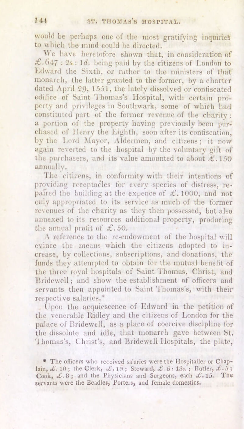 would be perhaps one of the most gratifying inquiries to which the mind could be directed. We have heretofore shown that, in consideration of -€.(>47 : 2a' : If/, being paid by the citizens of London to Edward the Sixth, or rather to the ministers of that monarch, the latter granted to the former, by a charter dated April 2J)> 1551, the lately dissolved or confiscated edifice of Saint Thomas’s Hospital, with certain pro- perty and privileges in Southwark, some of which had constituted part of the former revenue of the charity: a portion of the property having previously been pur- chased of Henry the Eighth, soon after its confiscation, by the Lord Mayor, Aldermen, and citizens; it now again reverted to the hospital by the voluntary gift of the purchasers, and its value amounted to about £,’. 150 annually. The citizens, in conformity with their intentions of providing receptacles for every species of distress, re- paired the building at the expence of £. 1000, and not only appropriated to its service as much of the former revenues of the charity as they then possessed, but also annexed to its resources additional property, producing tbe annual piofit of ,£.50. A reference to the re-endowment of tbe hospital will evince tbe means which the citizens adopted to in- crease, by collections, subscriptions, and donations, the funds they attempted to obtain for the mutual benefit of the three royal hospitals of Saint Thomas, Christ, and Bridewell; and show the establishment of officers and servants then appointed to Saint Thomas’s, with their respective salaries.* Upon the acquiescence of Edward in the petition of the venerable ltidley and tbe citizens of London for the palace of Bridewell, as a place of coercive discipline for tlu: dissolute and idle, that monarch gave between St. 'lliomas’s, Christ’s, and Bridewell Hospitals, the plate, * The officers who received salaries were the Hospitaller or Chap- lain, X. 10 ; the Clerk, X. 10 ; Steward, X. 6 : 13s. ; Butler, X-.b ; Cook, X. 8 ; and the Physicians and Surgeons, each X. 15. The servants were the Beadles, Porters, and female domestics.
